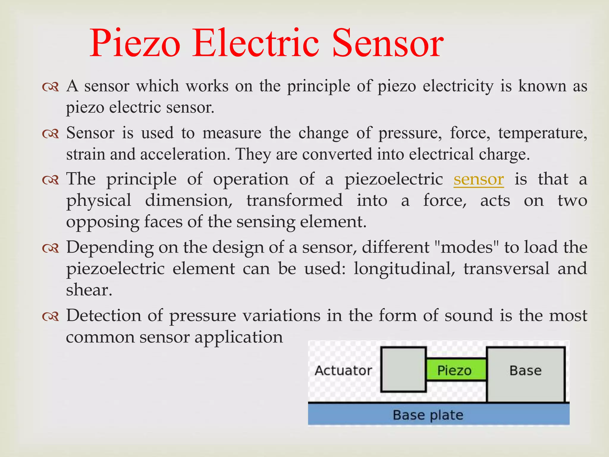 Piezo Electric Sensor
 A sensor which works on the principle of piezo electricity is known as
piezo electric sensor.
 Sensor is used to measure the change of pressure, force, temperature,
strain and acceleration. They are converted into electrical charge.
 The principle of operation of a piezoelectric sensor is that a
physical dimension, transformed into a force, acts on two
opposing faces of the sensing element.
 Depending on the design of a sensor, different "modes" to load the
piezoelectric element can be used: longitudinal, transversal and
shear.
 Detection of pressure variations in the form of sound is the most
common sensor application
 