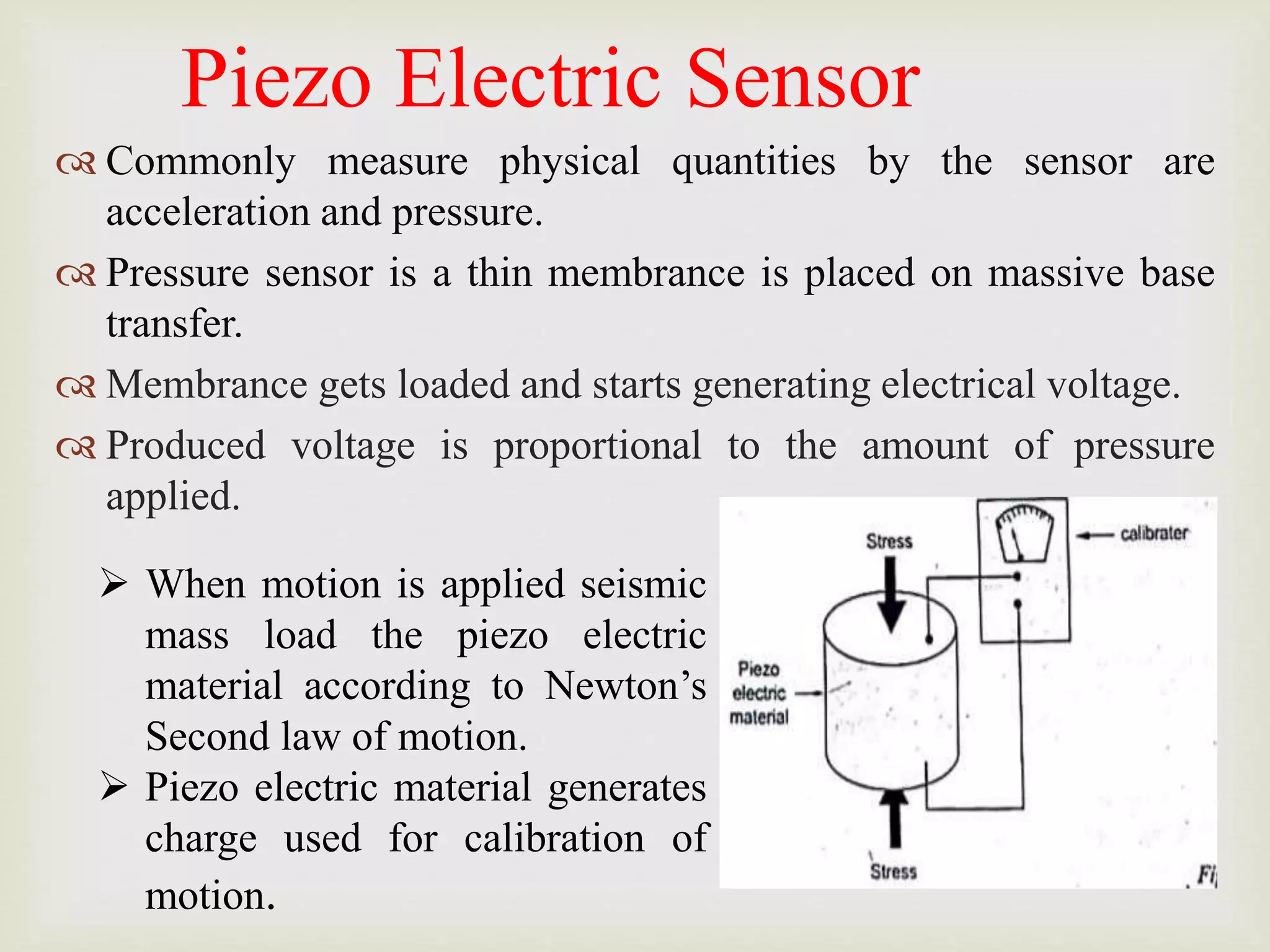 Piezo Electric Sensor
 Commonly measure physical quantities by the sensor are
acceleration and pressure.
 Pressure sensor is a thin membrance is placed on massive base
transfer.
 Membrance gets loaded and starts generating electrical voltage.
 Produced voltage is proportional to the amount of pressure
applied.
 When motion is applied seismic
mass load the piezo electric
material according to Newton’s
Second law of motion.
 Piezo electric material generates
charge used for calibration of
motion.
 