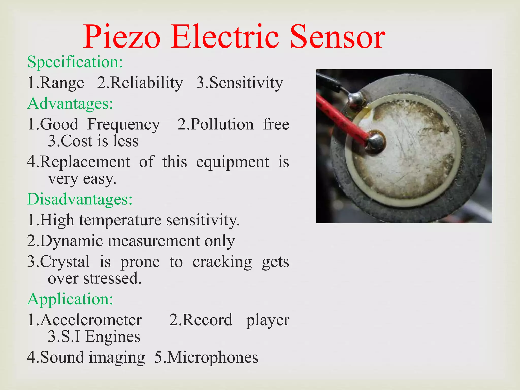 Piezo Electric Sensor
Specification:
1.Range 2.Reliability 3.Sensitivity
Advantages:
1.Good Frequency 2.Pollution free
3.Cost is less
4.Replacement of this equipment is
very easy.
Disadvantages:
1.High temperature sensitivity.
2.Dynamic measurement only
3.Crystal is prone to cracking gets
over stressed.
Application:
1.Accelerometer 2.Record player
3.S.I Engines
4.Sound imaging 5.Microphones
 