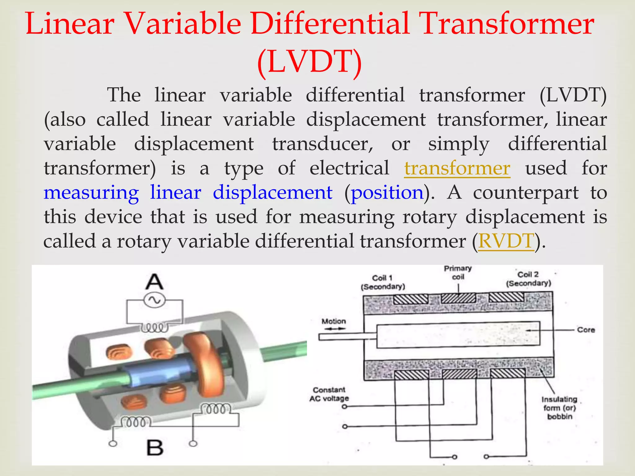 Linear Variable Differential Transformer
(LVDT)
The linear variable differential transformer (LVDT)
(also called linear variable displacement transformer, linear
variable displacement transducer, or simply differential
transformer) is a type of electrical transformer used for
measuring linear displacement (position). A counterpart to
this device that is used for measuring rotary displacement is
called a rotary variable differential transformer (RVDT).
 