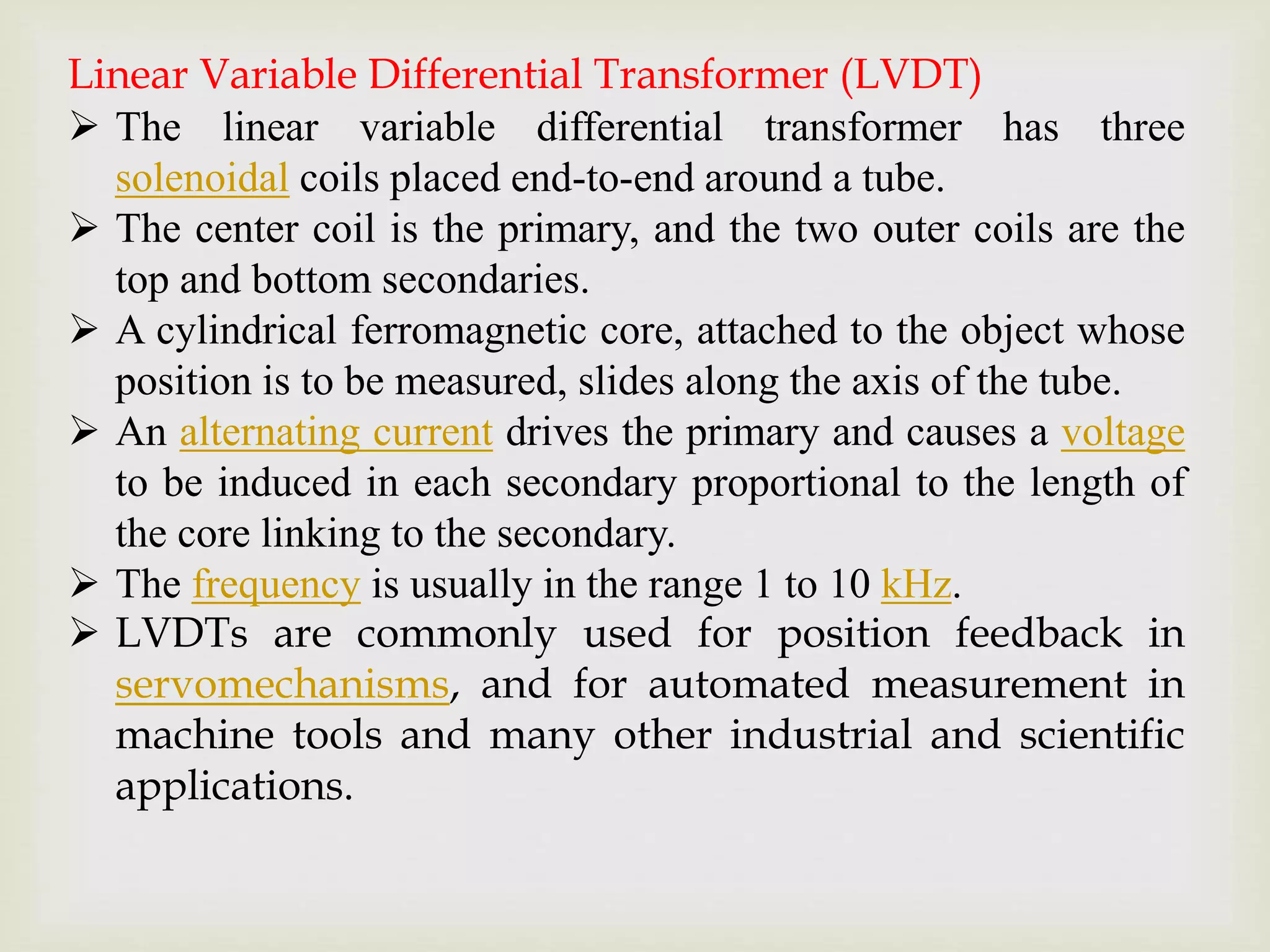 Linear Variable Differential Transformer (LVDT)
 The linear variable differential transformer has three
solenoidal coils placed end-to-end around a tube.
 The center coil is the primary, and the two outer coils are the
top and bottom secondaries.
 A cylindrical ferromagnetic core, attached to the object whose
position is to be measured, slides along the axis of the tube.
 An alternating current drives the primary and causes a voltage
to be induced in each secondary proportional to the length of
the core linking to the secondary.
 The frequency is usually in the range 1 to 10 kHz.
 LVDTs are commonly used for position feedback in
servomechanisms, and for automated measurement in
machine tools and many other industrial and scientific
applications.
 