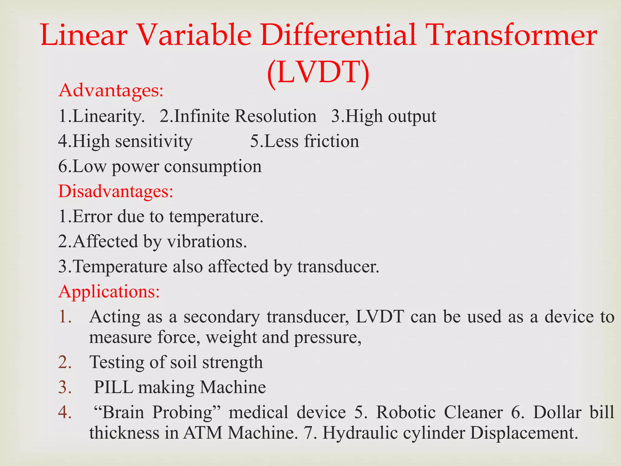 Linear Variable Differential Transformer
(LVDT)
Advantages:
1.Linearity. 2.Infinite Resolution 3.High output
4.High sensitivity 5.Less friction
6.Low power consumption
Disadvantages:
1.Error due to temperature.
2.Affected by vibrations.
3.Temperature also affected by transducer.
Applications:
1. Acting as a secondary transducer, LVDT can be used as a device to
measure force, weight and pressure,
2. Testing of soil strength
3. PILL making Machine
4. “Brain Probing” medical device 5. Robotic Cleaner 6. Dollar bill
thickness in ATM Machine. 7. Hydraulic cylinder Displacement.
 