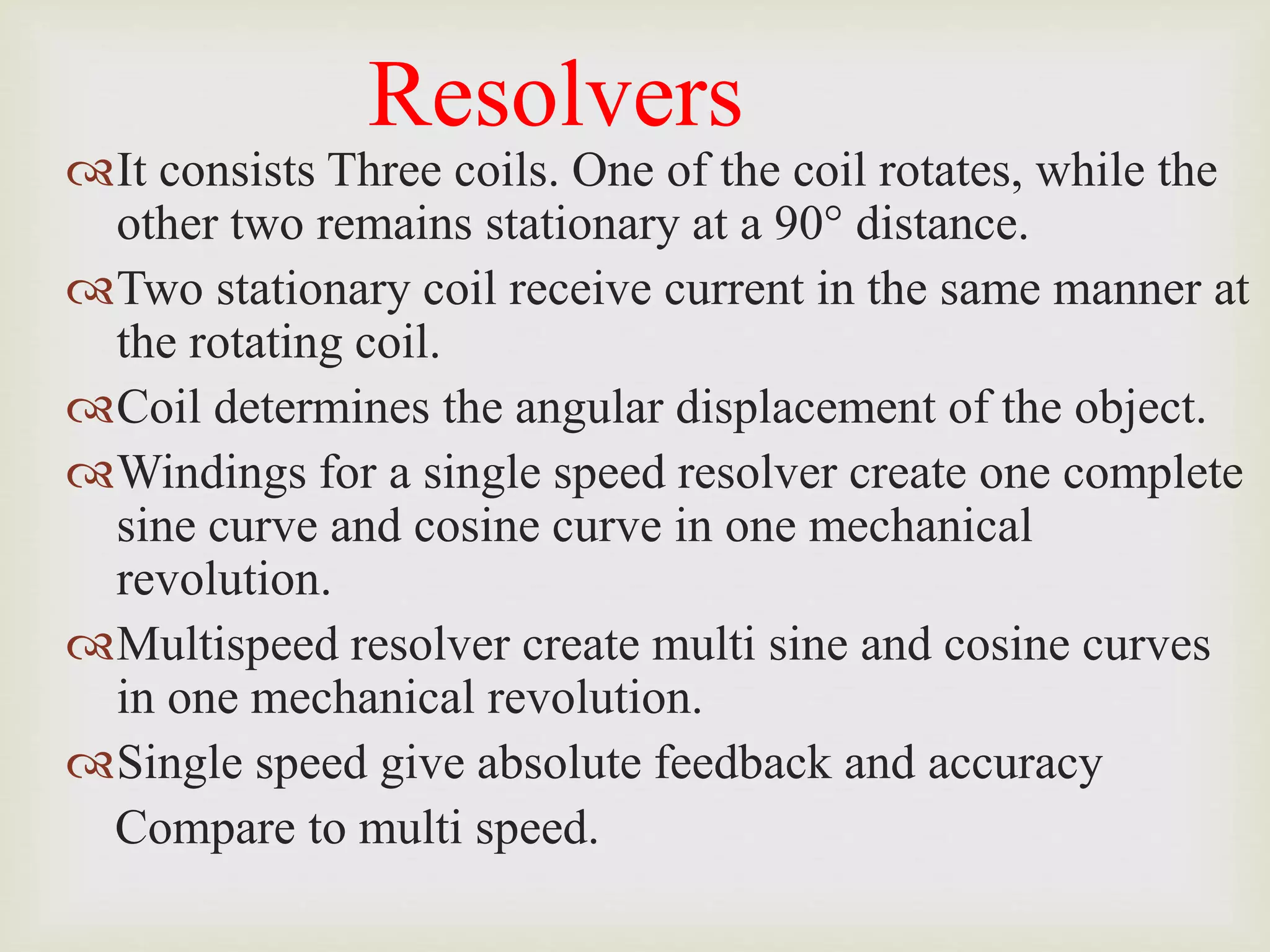 Resolvers
It consists Three coils. One of the coil rotates, while the
other two remains stationary at a 90° distance.
Two stationary coil receive current in the same manner at
the rotating coil.
Coil determines the angular displacement of the object.
Windings for a single speed resolver create one complete
sine curve and cosine curve in one mechanical
revolution.
Multispeed resolver create multi sine and cosine curves
in one mechanical revolution.
Single speed give absolute feedback and accuracy
Compare to multi speed.
 