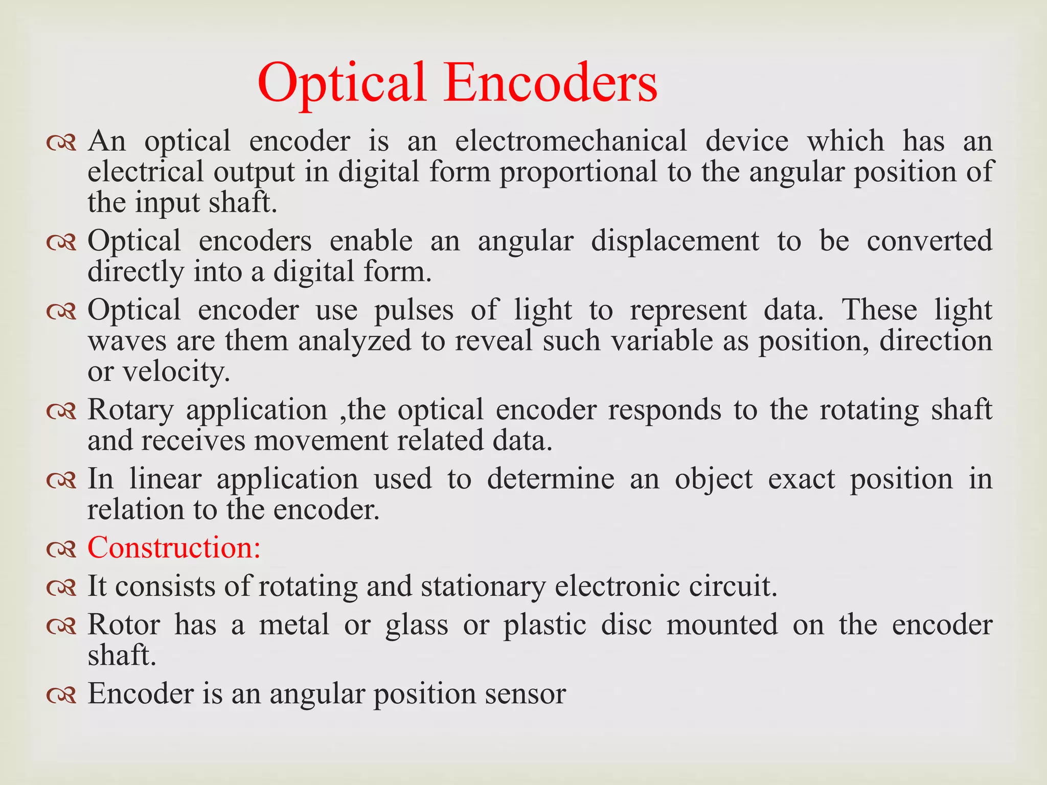 Optical Encoders
 An optical encoder is an electromechanical device which has an
electrical output in digital form proportional to the angular position of
the input shaft.
 Optical encoders enable an angular displacement to be converted
directly into a digital form.
 Optical encoder use pulses of light to represent data. These light
waves are them analyzed to reveal such variable as position, direction
or velocity.
 Rotary application ,the optical encoder responds to the rotating shaft
and receives movement related data.
 In linear application used to determine an object exact position in
relation to the encoder.
 Construction:
 It consists of rotating and stationary electronic circuit.
 Rotor has a metal or glass or plastic disc mounted on the encoder
shaft.
 Encoder is an angular position sensor
 