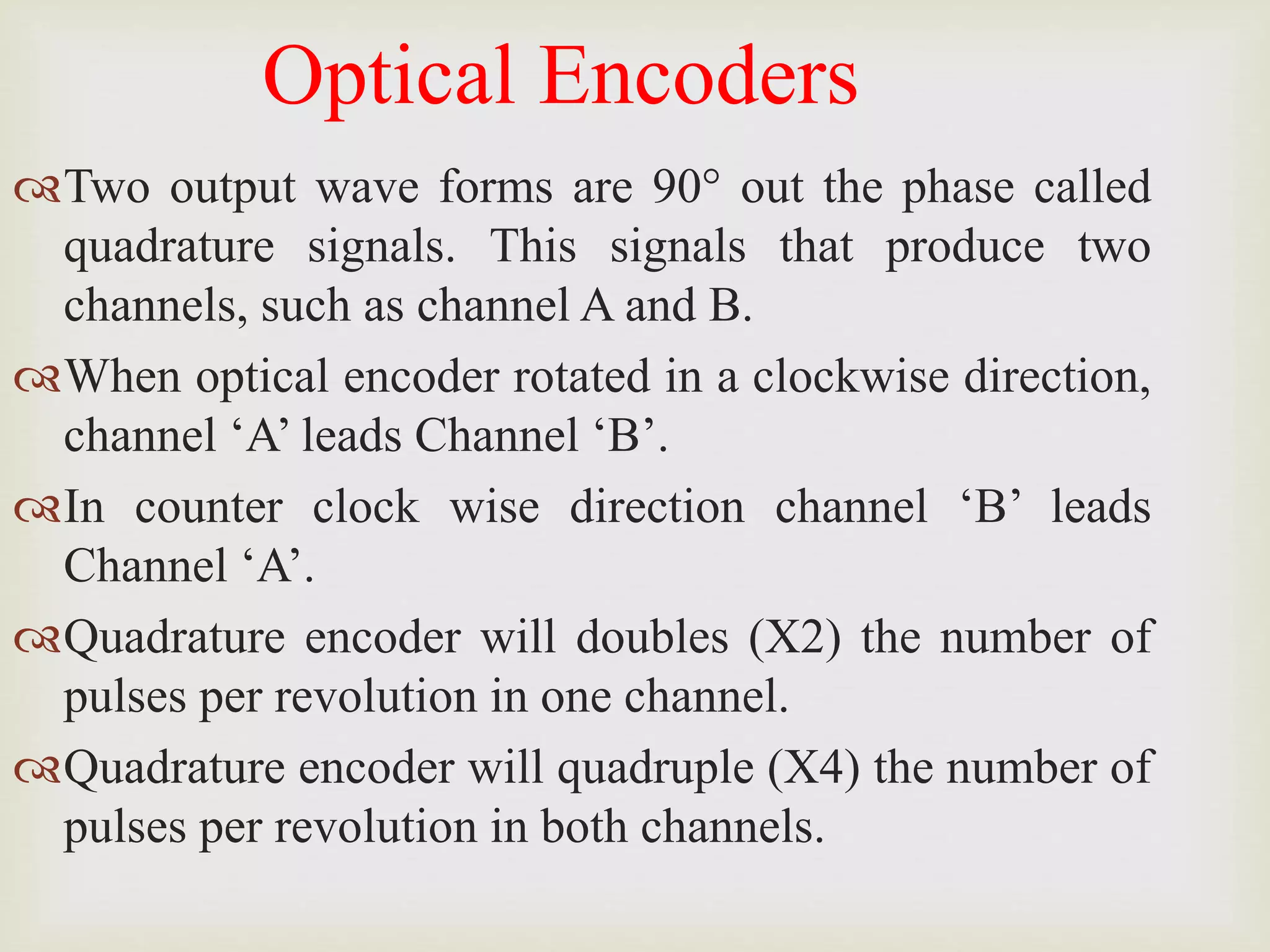 Optical Encoders
Two output wave forms are 90° out the phase called
quadrature signals. This signals that produce two
channels, such as channel A and B.
When optical encoder rotated in a clockwise direction,
channel ‘A’ leads Channel ‘B’.
In counter clock wise direction channel ‘B’ leads
Channel ‘A’.
Quadrature encoder will doubles (X2) the number of
pulses per revolution in one channel.
Quadrature encoder will quadruple (X4) the number of
pulses per revolution in both channels.
 
