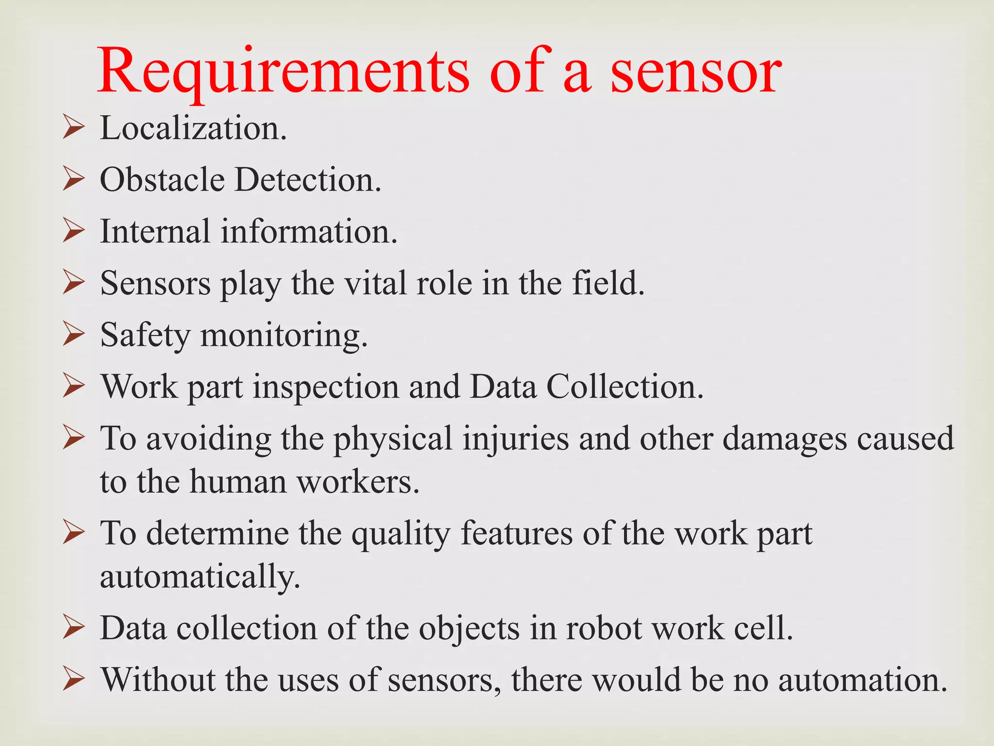 Requirements of a sensor
 Localization.
 Obstacle Detection.
 Internal information.
 Sensors play the vital role in the field.
 Safety monitoring.
 Work part inspection and Data Collection.
 To avoiding the physical injuries and other damages caused
to the human workers.
 To determine the quality features of the work part
automatically.
 Data collection of the objects in robot work cell.
 Without the uses of sensors, there would be no automation.
 