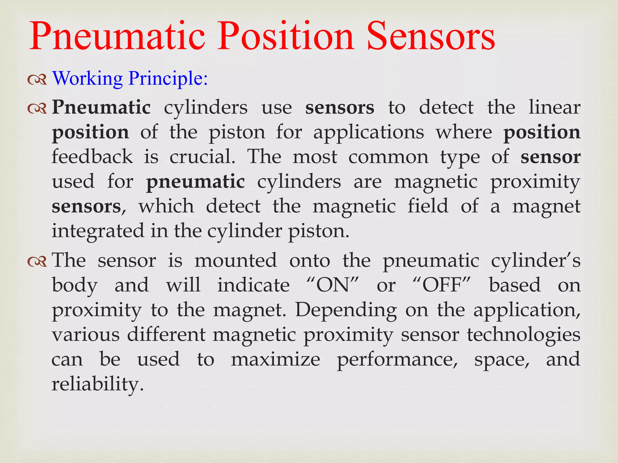 Pneumatic Position Sensors
 Working Principle:
 Pneumatic cylinders use sensors to detect the linear
position of the piston for applications where position
feedback is crucial. The most common type of sensor
used for pneumatic cylinders are magnetic proximity
sensors, which detect the magnetic field of a magnet
integrated in the cylinder piston.
 The sensor is mounted onto the pneumatic cylinder’s
body and will indicate “ON” or “OFF” based on
proximity to the magnet. Depending on the application,
various different magnetic proximity sensor technologies
can be used to maximize performance, space, and
reliability.
 
