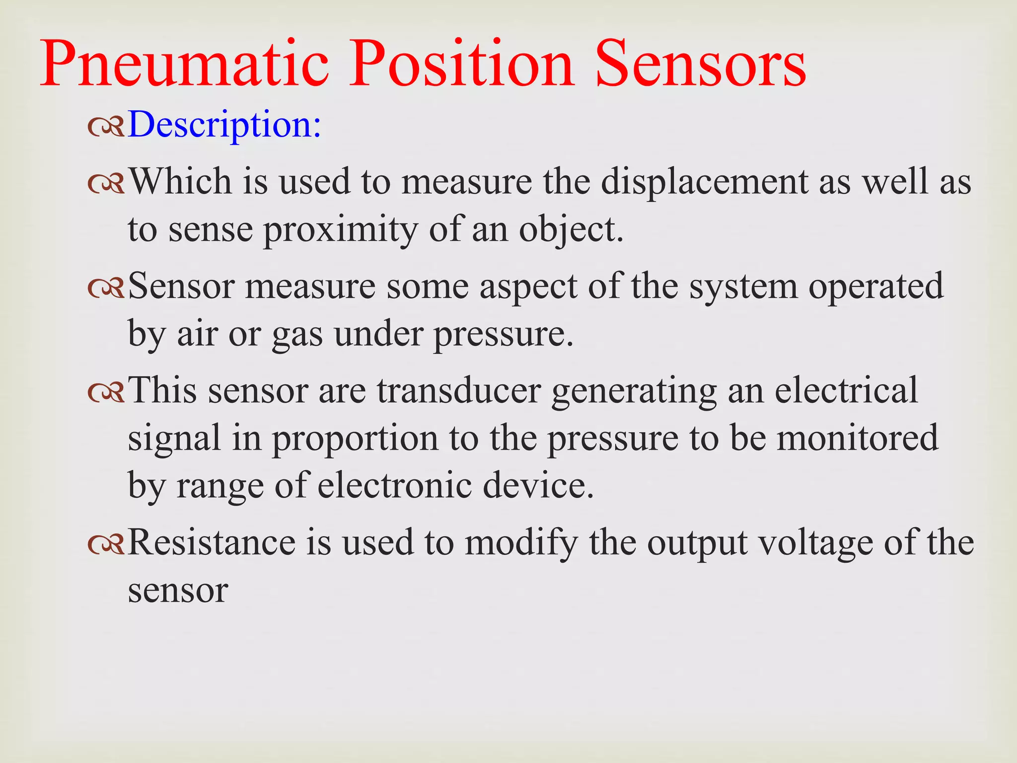 Pneumatic Position Sensors
Description:
Which is used to measure the displacement as well as
to sense proximity of an object.
Sensor measure some aspect of the system operated
by air or gas under pressure.
This sensor are transducer generating an electrical
signal in proportion to the pressure to be monitored
by range of electronic device.
Resistance is used to modify the output voltage of the
sensor
 