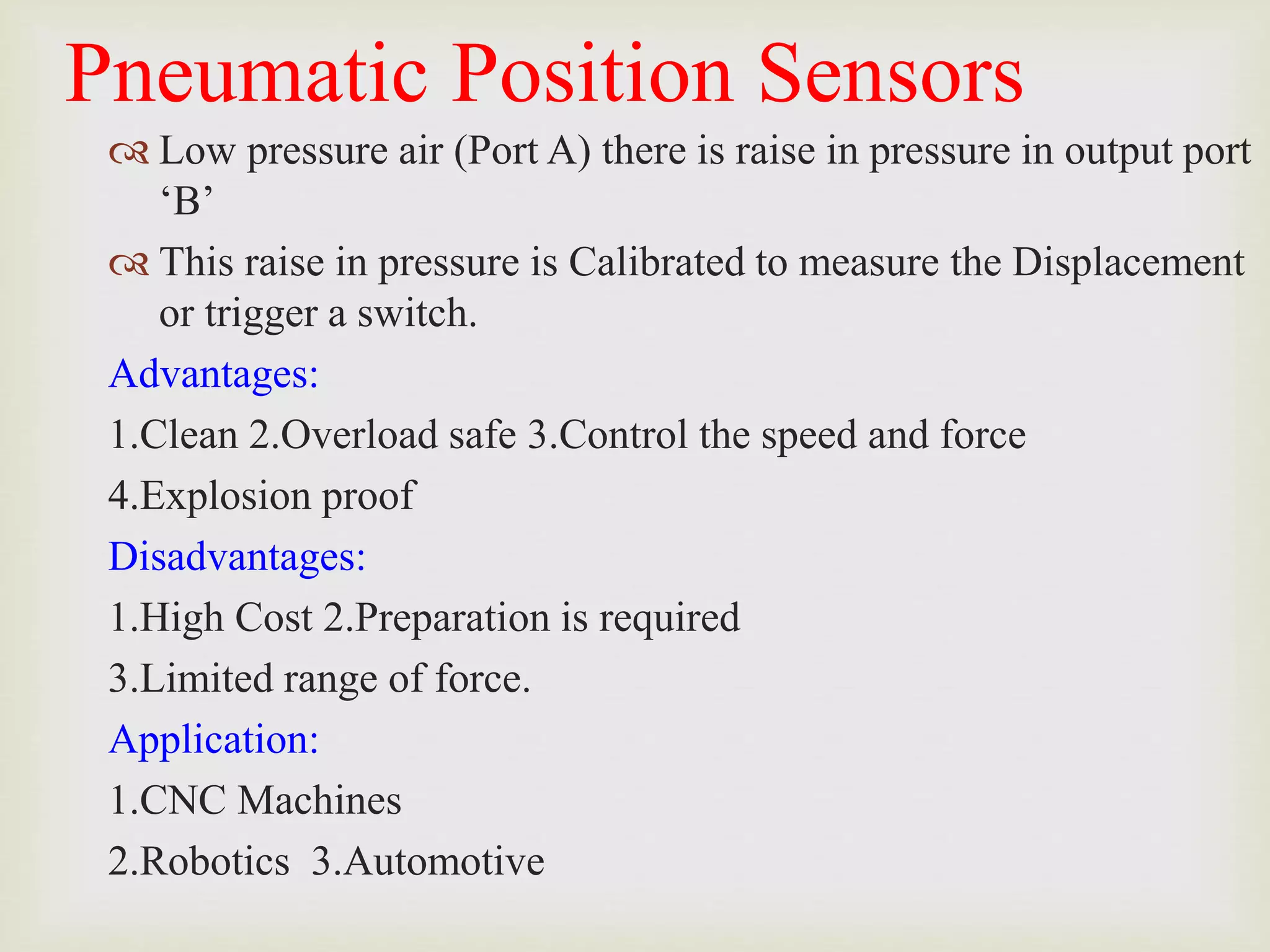 Pneumatic Position Sensors
 Low pressure air (Port A) there is raise in pressure in output port
‘B’
 This raise in pressure is Calibrated to measure the Displacement
or trigger a switch.
Advantages:
1.Clean 2.Overload safe 3.Control the speed and force
4.Explosion proof
Disadvantages:
1.High Cost 2.Preparation is required
3.Limited range of force.
Application:
1.CNC Machines
2.Robotics 3.Automotive
 