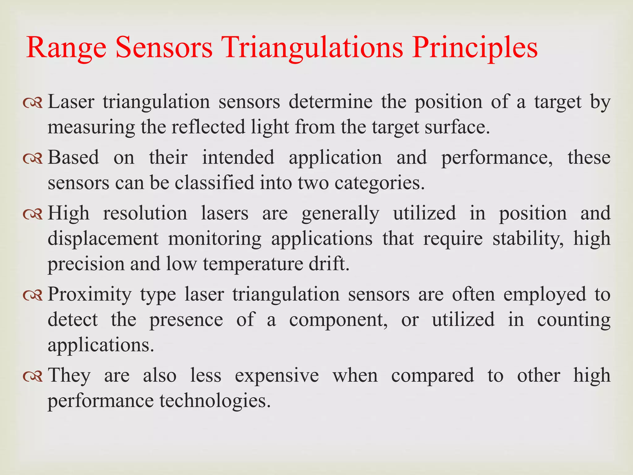 Range Sensors Triangulations Principles
 Laser triangulation sensors determine the position of a target by
measuring the reflected light from the target surface.
 Based on their intended application and performance, these
sensors can be classified into two categories.
 High resolution lasers are generally utilized in position and
displacement monitoring applications that require stability, high
precision and low temperature drift.
 Proximity type laser triangulation sensors are often employed to
detect the presence of a component, or utilized in counting
applications.
 They are also less expensive when compared to other high
performance technologies.
 