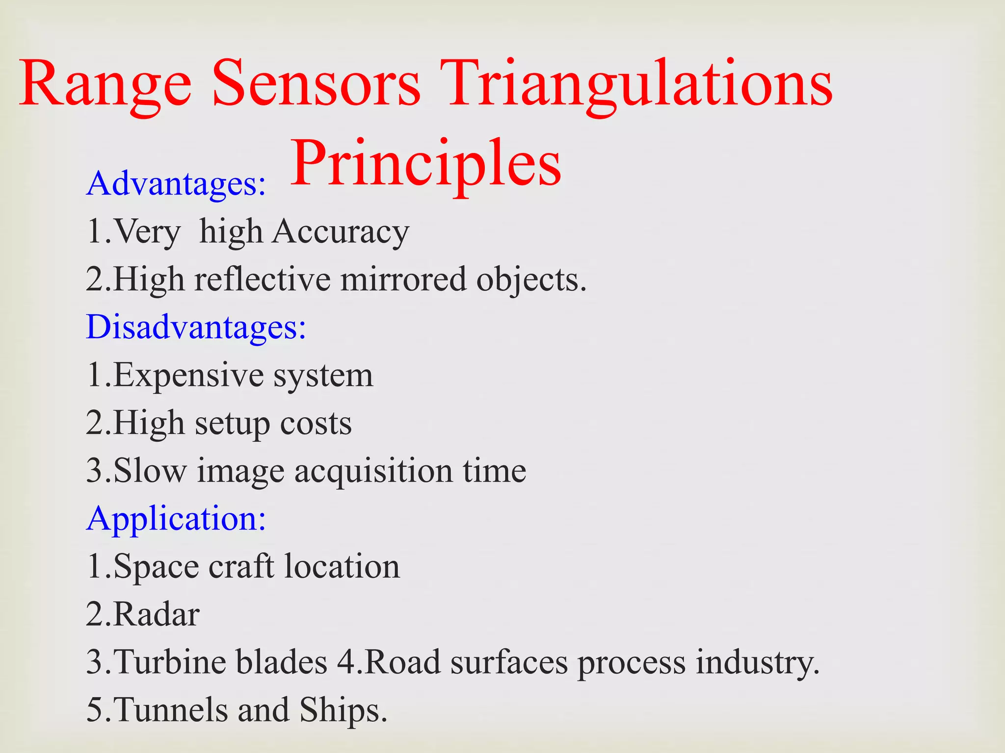 Range Sensors Triangulations
Principles
Advantages:
1.Very high Accuracy
2.High reflective mirrored objects.
Disadvantages:
1.Expensive system
2.High setup costs
3.Slow image acquisition time
Application:
1.Space craft location
2.Radar
3.Turbine blades 4.Road surfaces process industry.
5.Tunnels and Ships.
 