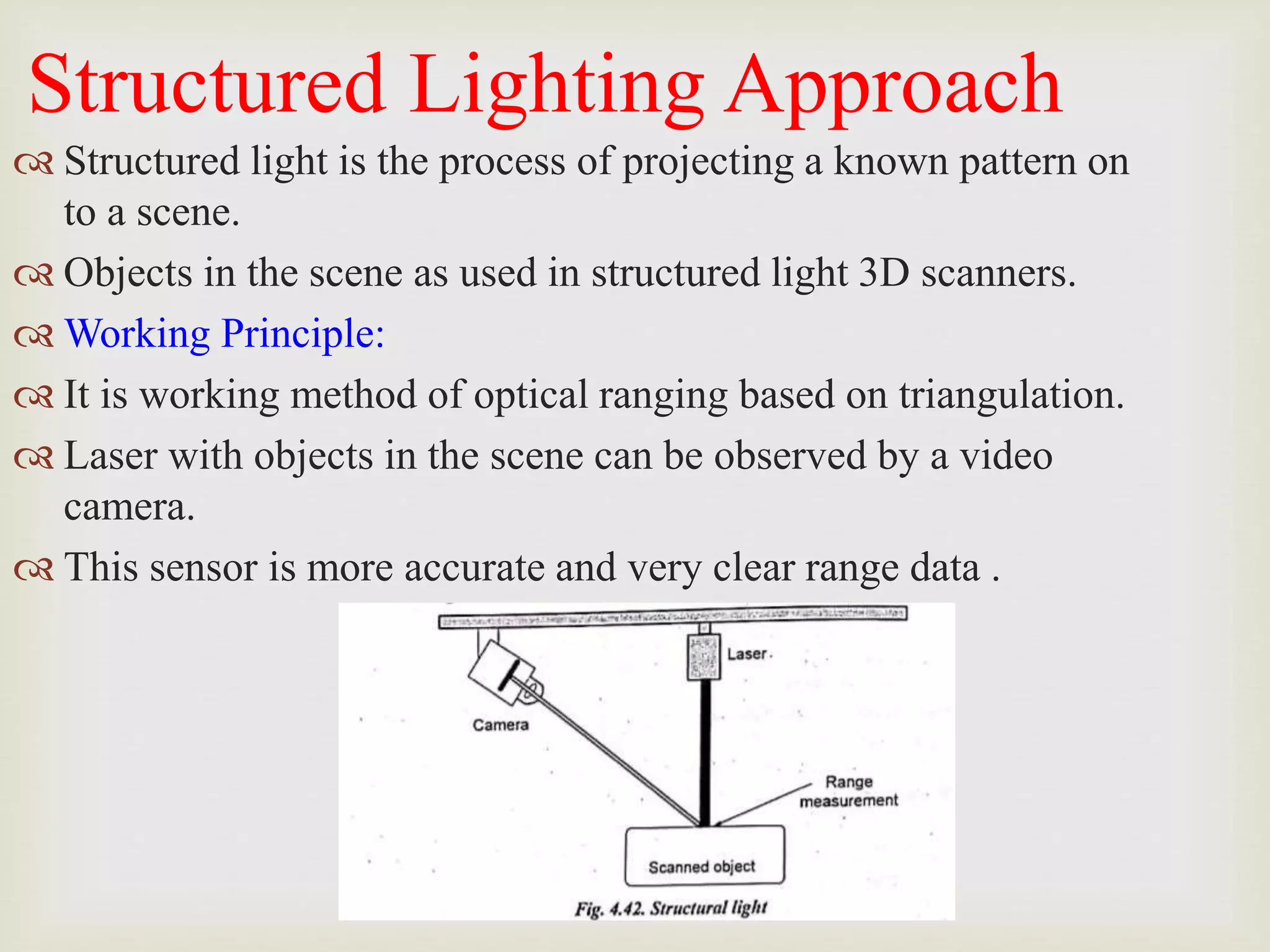 Structured Lighting Approach
 Structured light is the process of projecting a known pattern on
to a scene.
 Objects in the scene as used in structured light 3D scanners.
 Working Principle:
 It is working method of optical ranging based on triangulation.
 Laser with objects in the scene can be observed by a video
camera.
 This sensor is more accurate and very clear range data .
 