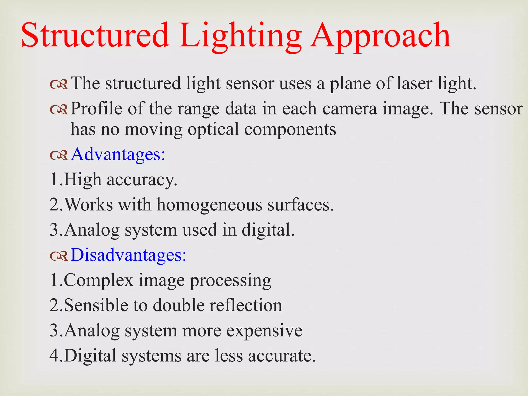 Structured Lighting Approach
The structured light sensor uses a plane of laser light.
Profile of the range data in each camera image. The sensor
has no moving optical components
Advantages:
1.High accuracy.
2.Works with homogeneous surfaces.
3.Analog system used in digital.
Disadvantages:
1.Complex image processing
2.Sensible to double reflection
3.Analog system more expensive
4.Digital systems are less accurate.
 