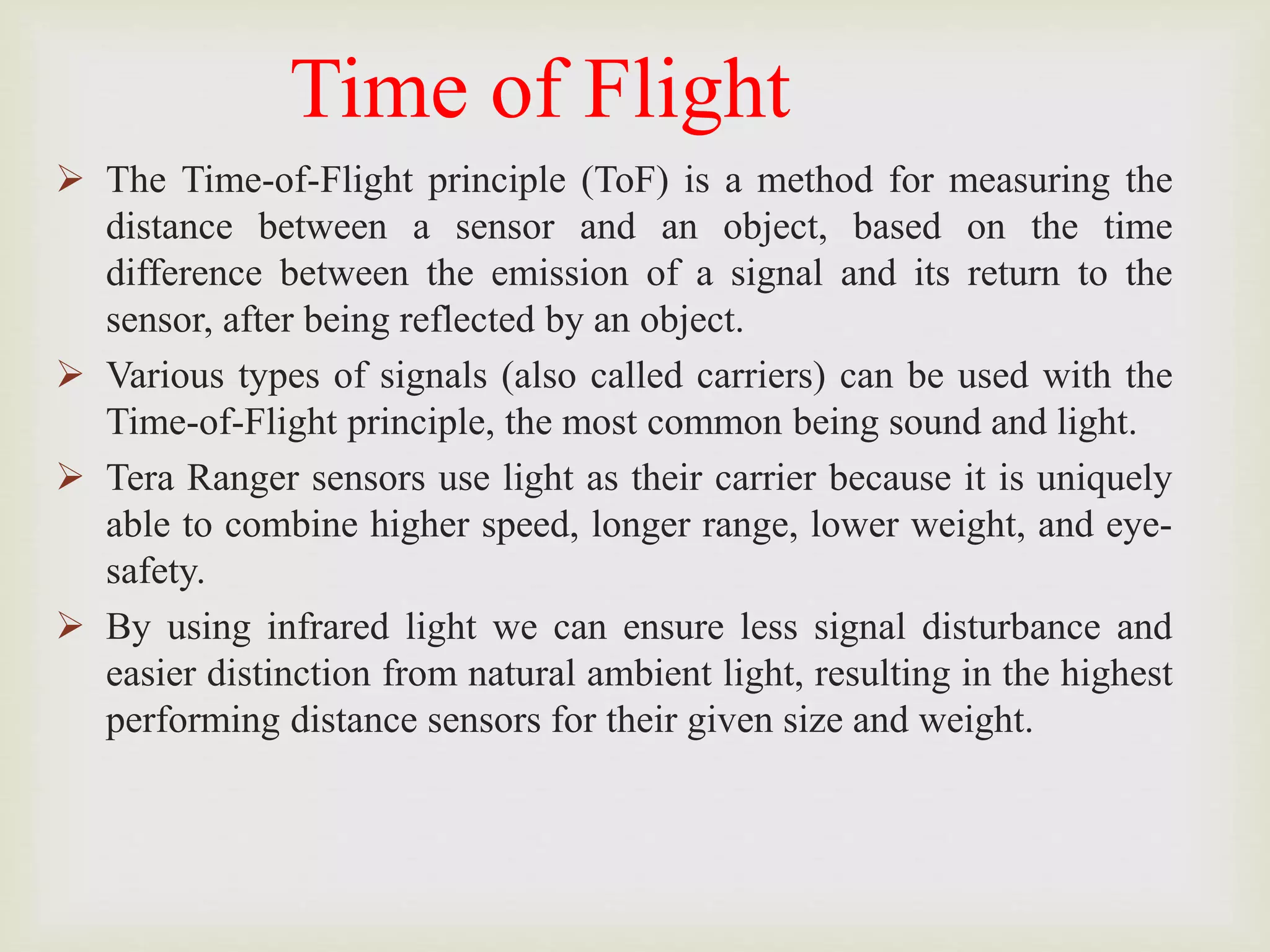 Time of Flight
 The Time-of-Flight principle (ToF) is a method for measuring the
distance between a sensor and an object, based on the time
difference between the emission of a signal and its return to the
sensor, after being reflected by an object.
 Various types of signals (also called carriers) can be used with the
Time-of-Flight principle, the most common being sound and light.
 Tera Ranger sensors use light as their carrier because it is uniquely
able to combine higher speed, longer range, lower weight, and eye-
safety.
 By using infrared light we can ensure less signal disturbance and
easier distinction from natural ambient light, resulting in the highest
performing distance sensors for their given size and weight.
 