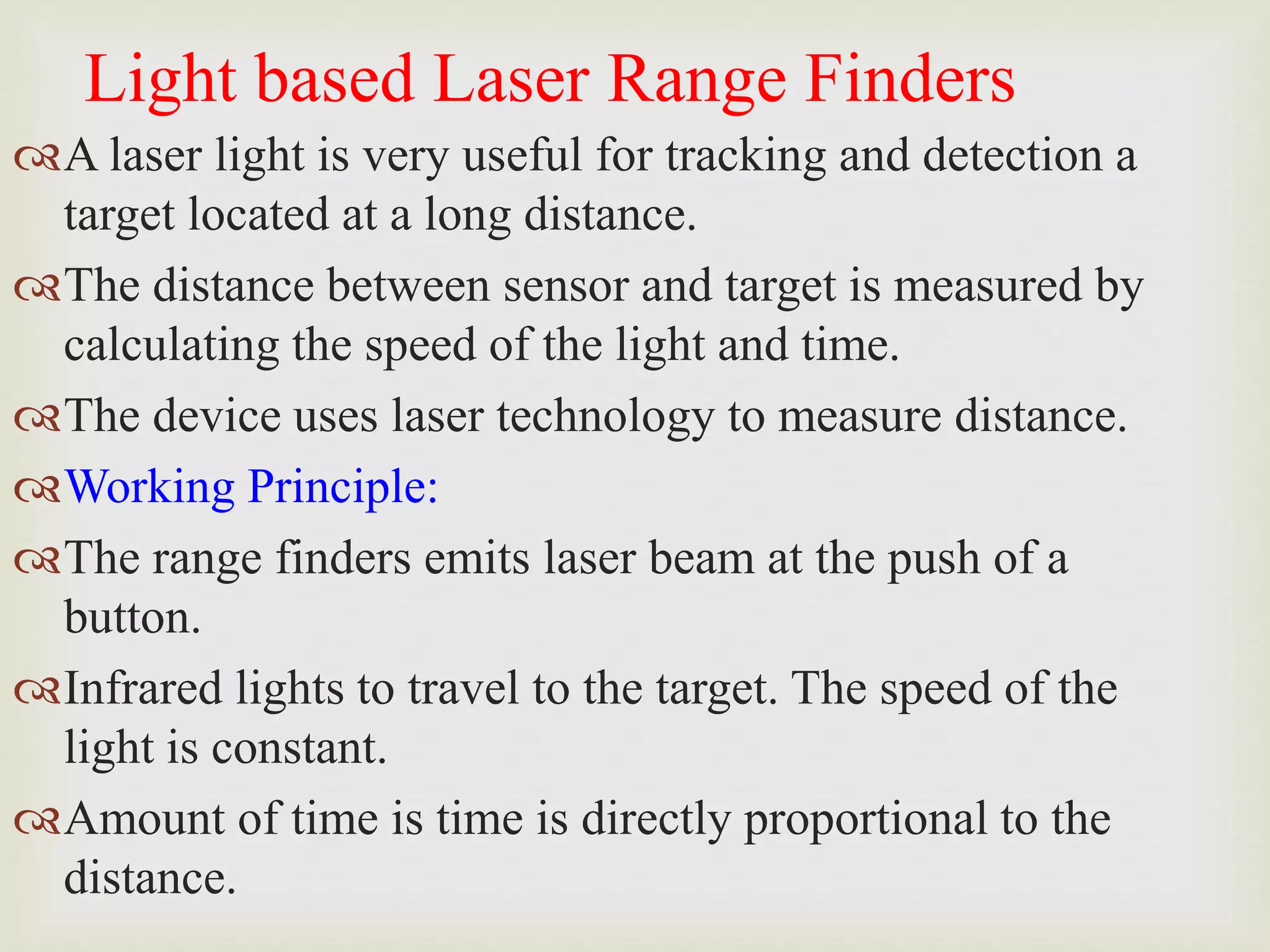 Light based Laser Range Finders
A laser light is very useful for tracking and detection a
target located at a long distance.
The distance between sensor and target is measured by
calculating the speed of the light and time.
The device uses laser technology to measure distance.
Working Principle:
The range finders emits laser beam at the push of a
button.
Infrared lights to travel to the target. The speed of the
light is constant.
Amount of time is time is directly proportional to the
distance.
 