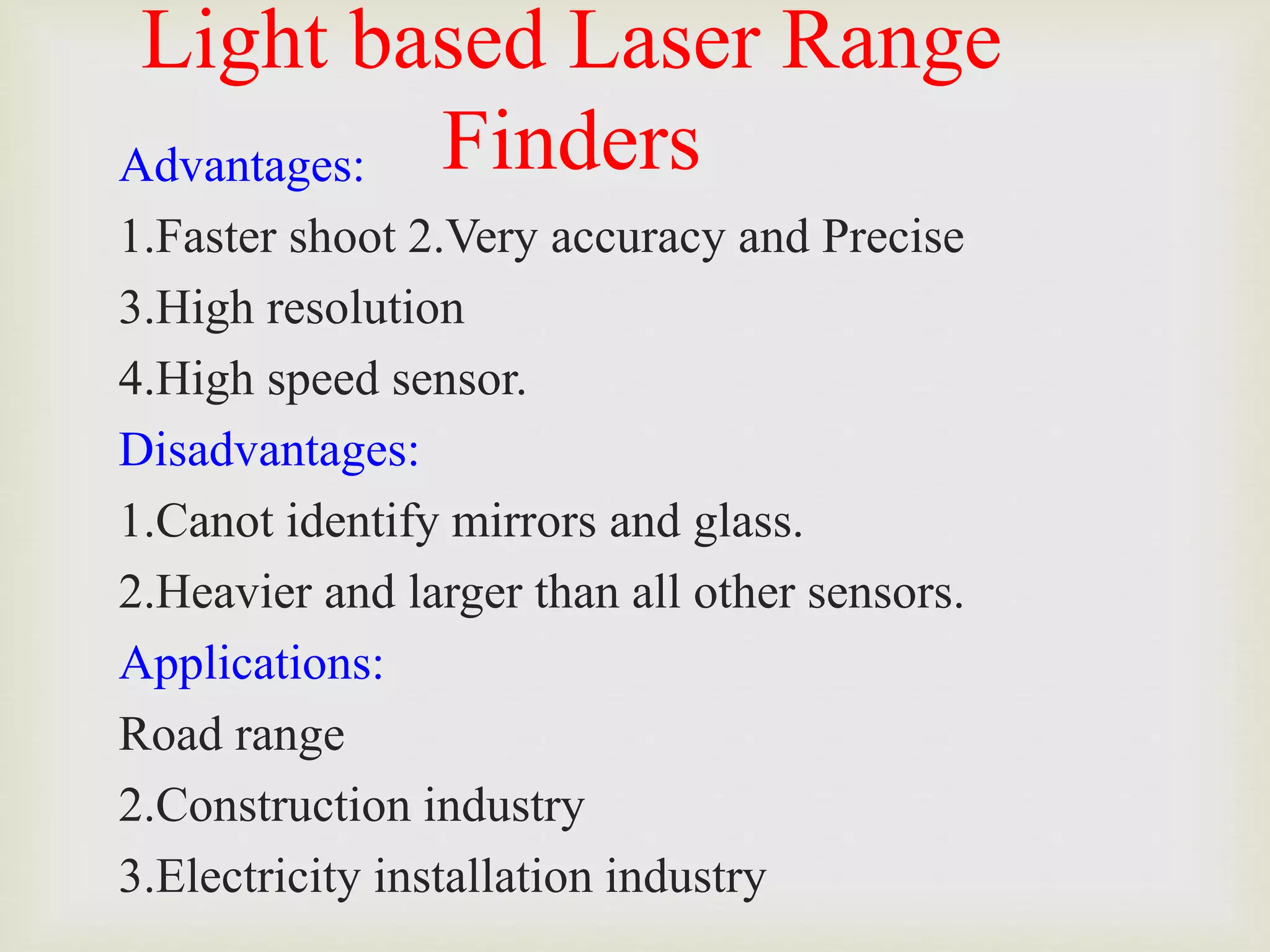Light based Laser Range
Finders
Advantages:
1.Faster shoot 2.Very accuracy and Precise
3.High resolution
4.High speed sensor.
Disadvantages:
1.Canot identify mirrors and glass.
2.Heavier and larger than all other sensors.
Applications:
Road range
2.Construction industry
3.Electricity installation industry
 