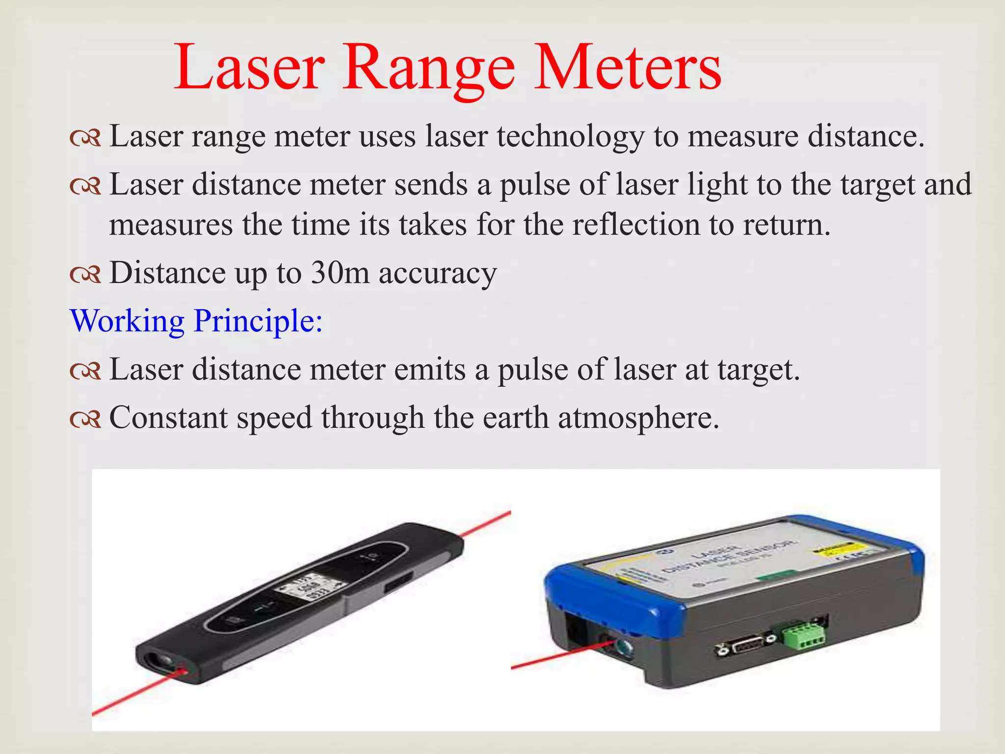 Laser Range Meters
 Laser range meter uses laser technology to measure distance.
 Laser distance meter sends a pulse of laser light to the target and
measures the time its takes for the reflection to return.
 Distance up to 30m accuracy
Working Principle:
 Laser distance meter emits a pulse of laser at target.
 Constant speed through the earth atmosphere.
 