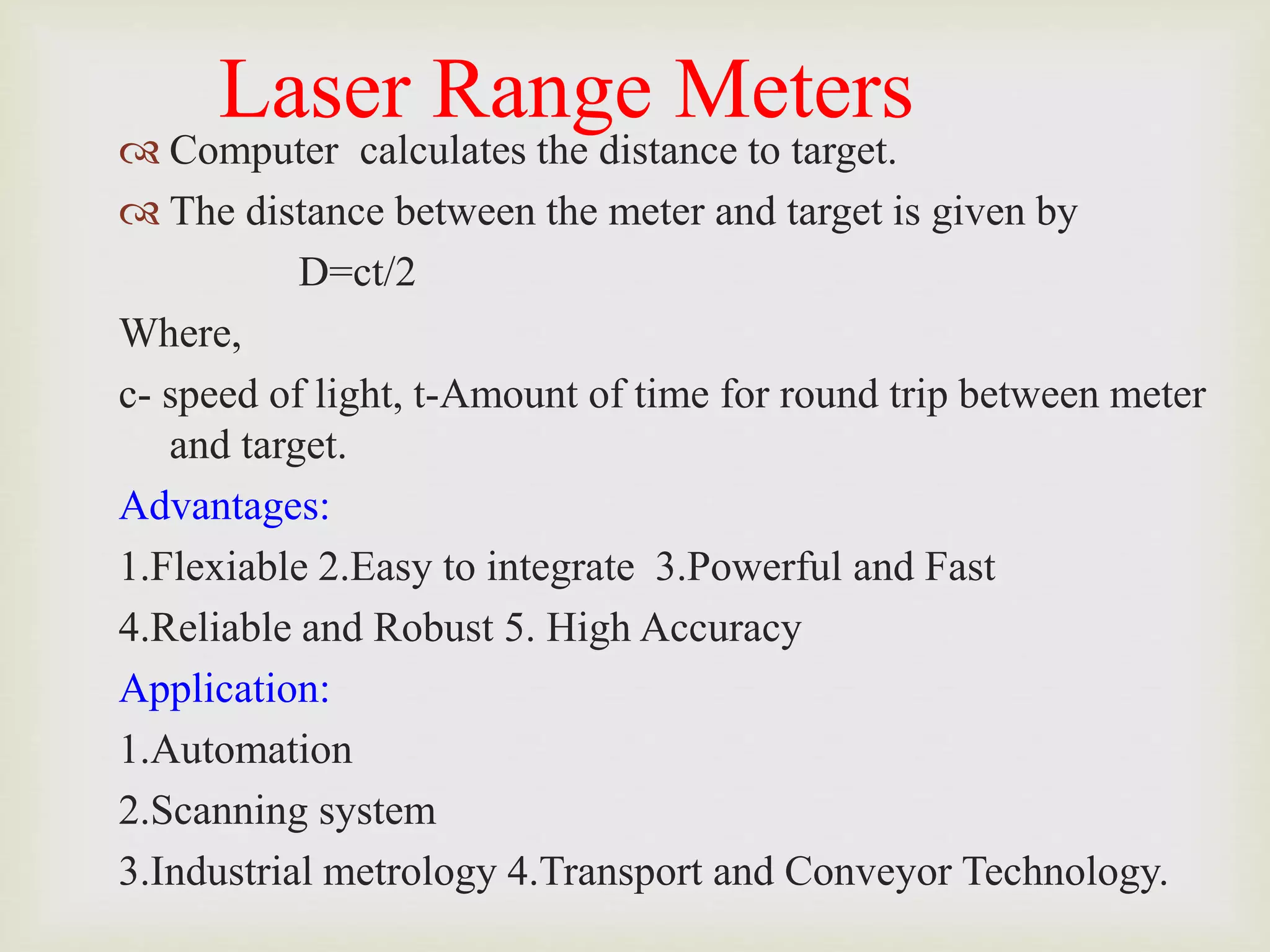 Laser Range Meters
 Computer calculates the distance to target.
 The distance between the meter and target is given by
D=ct/2
Where,
c- speed of light, t-Amount of time for round trip between meter
and target.
Advantages:
1.Flexiable 2.Easy to integrate 3.Powerful and Fast
4.Reliable and Robust 5. High Accuracy
Application:
1.Automation
2.Scanning system
3.Industrial metrology 4.Transport and Conveyor Technology.
 