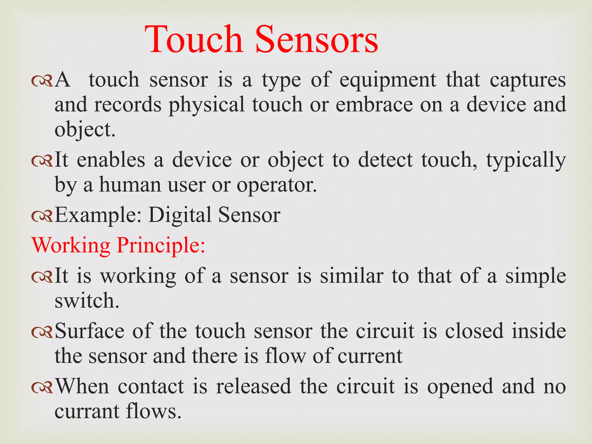 Touch Sensors
A touch sensor is a type of equipment that captures
and records physical touch or embrace on a device and
object.
It enables a device or object to detect touch, typically
by a human user or operator.
Example: Digital Sensor
Working Principle:
It is working of a sensor is similar to that of a simple
switch.
Surface of the touch sensor the circuit is closed inside
the sensor and there is flow of current
When contact is released the circuit is opened and no
currant flows.
 