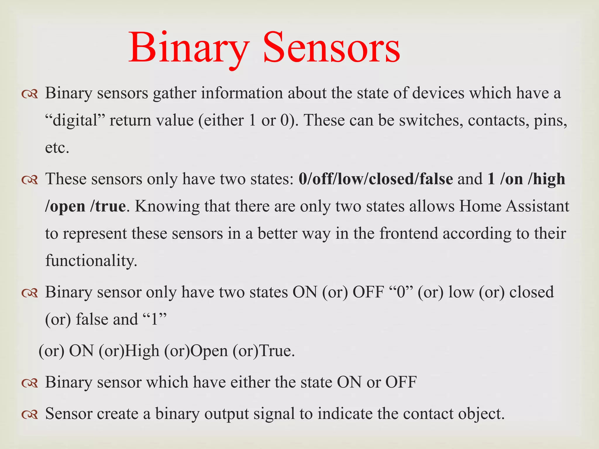 Binary Sensors
 Binary sensors gather information about the state of devices which have a
“digital” return value (either 1 or 0). These can be switches, contacts, pins,
etc.
 These sensors only have two states: 0/off/low/closed/false and 1 /on /high
/open /true. Knowing that there are only two states allows Home Assistant
to represent these sensors in a better way in the frontend according to their
functionality.
 Binary sensor only have two states ON (or) OFF “0” (or) low (or) closed
(or) false and “1”
(or) ON (or)High (or)Open (or)True.
 Binary sensor which have either the state ON or OFF
 Sensor create a binary output signal to indicate the contact object.
 