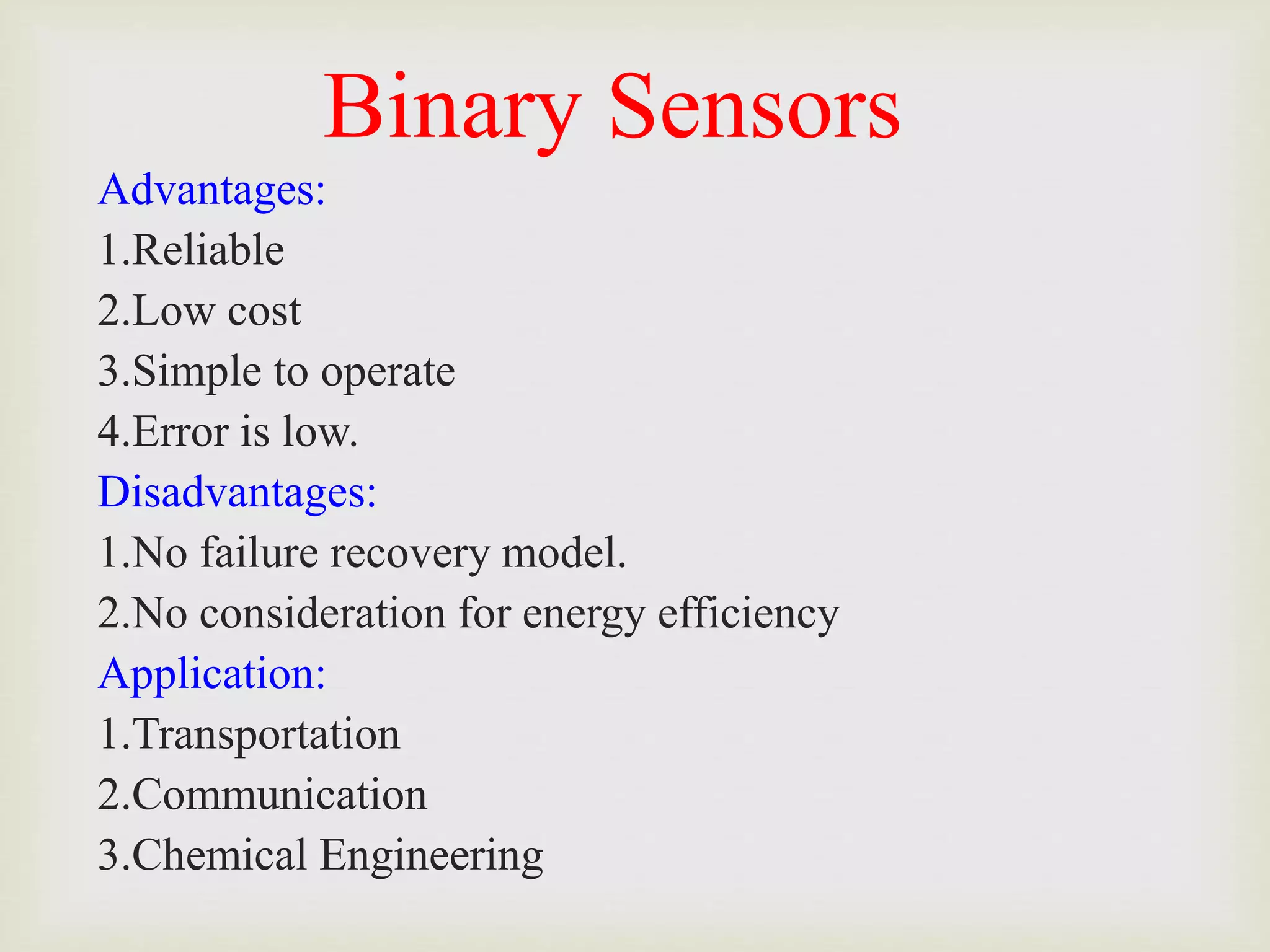 Binary Sensors
Advantages:
1.Reliable
2.Low cost
3.Simple to operate
4.Error is low.
Disadvantages:
1.No failure recovery model.
2.No consideration for energy efficiency
Application:
1.Transportation
2.Communication
3.Chemical Engineering
 