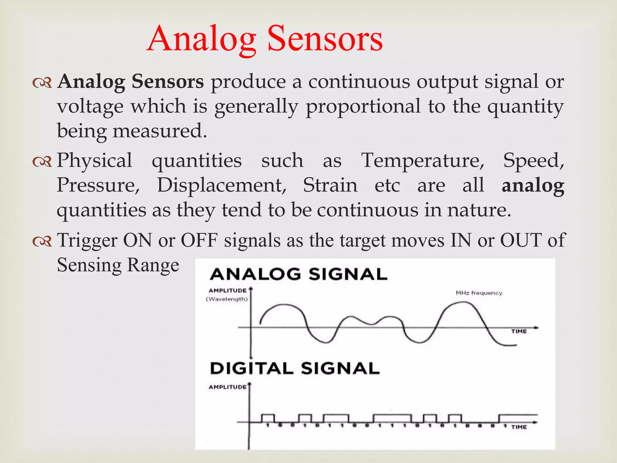 Analog Sensors
 Analog Sensors produce a continuous output signal or
voltage which is generally proportional to the quantity
being measured.
 Physical quantities such as Temperature, Speed,
Pressure, Displacement, Strain etc are all analog
quantities as they tend to be continuous in nature.
 Trigger ON or OFF signals as the target moves IN or OUT of
Sensing Range
 