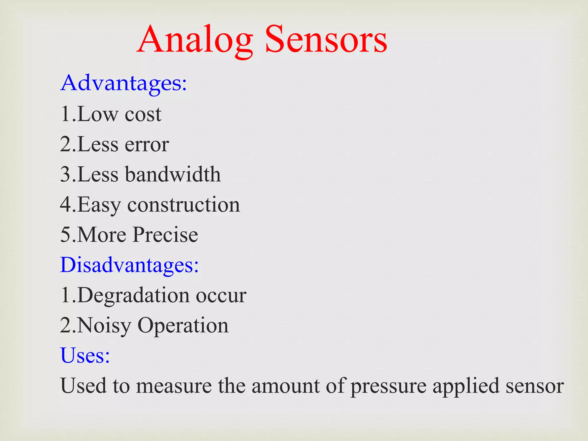 Analog Sensors
Advantages:
1.Low cost
2.Less error
3.Less bandwidth
4.Easy construction
5.More Precise
Disadvantages:
1.Degradation occur
2.Noisy Operation
Uses:
Used to measure the amount of pressure applied sensor
 