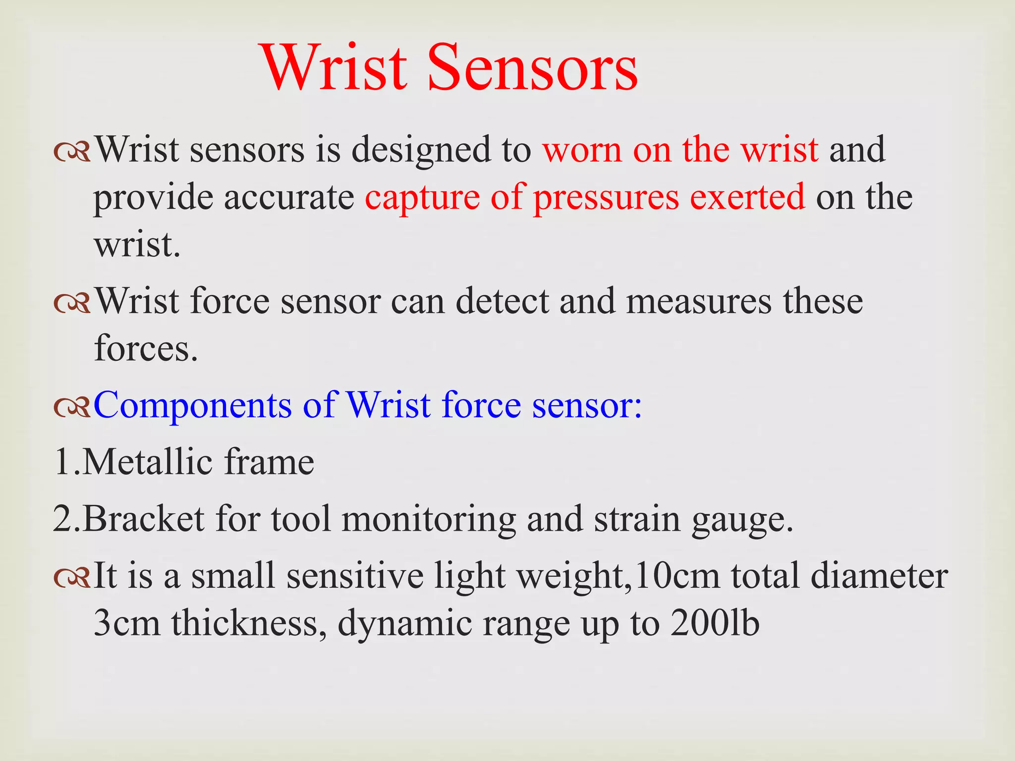 Wrist Sensors
Wrist sensors is designed to worn on the wrist and
provide accurate capture of pressures exerted on the
wrist.
Wrist force sensor can detect and measures these
forces.
Components of Wrist force sensor:
1.Metallic frame
2.Bracket for tool monitoring and strain gauge.
It is a small sensitive light weight,10cm total diameter
3cm thickness, dynamic range up to 200lb
 