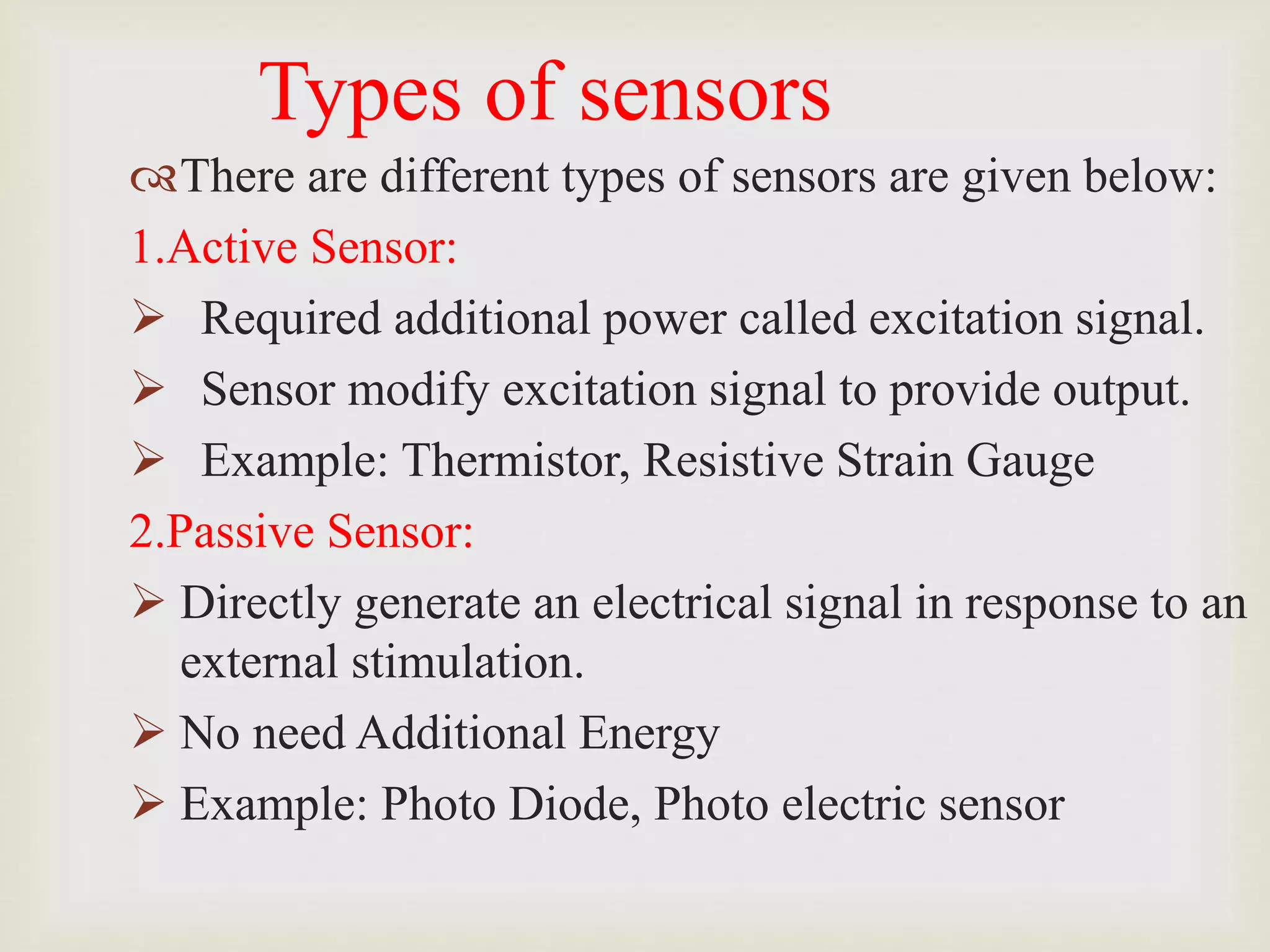 Types of sensors
There are different types of sensors are given below:
1.Active Sensor:
 Required additional power called excitation signal.
 Sensor modify excitation signal to provide output.
 Example: Thermistor, Resistive Strain Gauge
2.Passive Sensor:
 Directly generate an electrical signal in response to an
external stimulation.
 No need Additional Energy
 Example: Photo Diode, Photo electric sensor
 