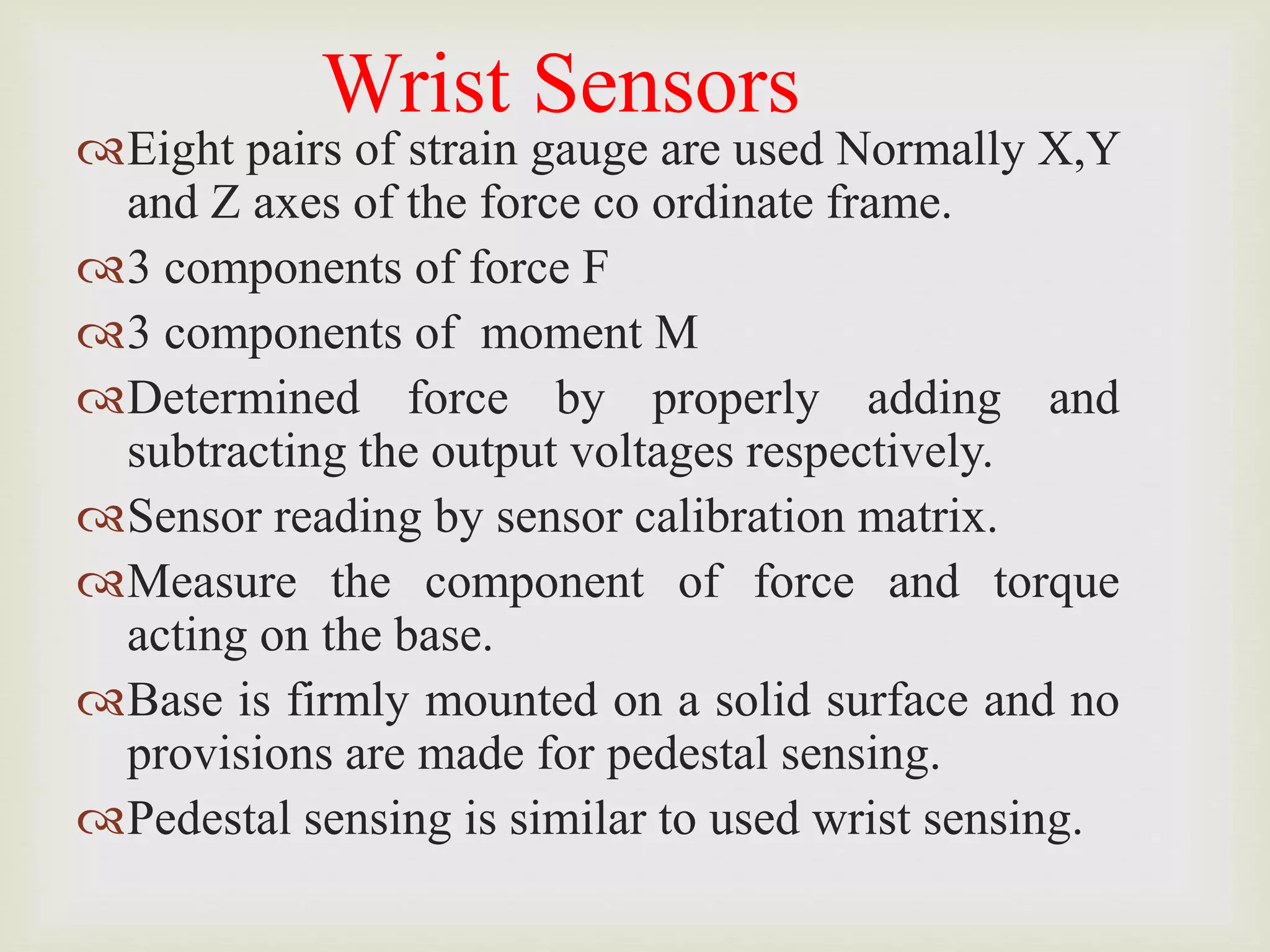 Wrist Sensors
Eight pairs of strain gauge are used Normally X,Y
and Z axes of the force co ordinate frame.
3 components of force F
3 components of moment M
Determined force by properly adding and
subtracting the output voltages respectively.
Sensor reading by sensor calibration matrix.
Measure the component of force and torque
acting on the base.
Base is firmly mounted on a solid surface and no
provisions are made for pedestal sensing.
Pedestal sensing is similar to used wrist sensing.
 