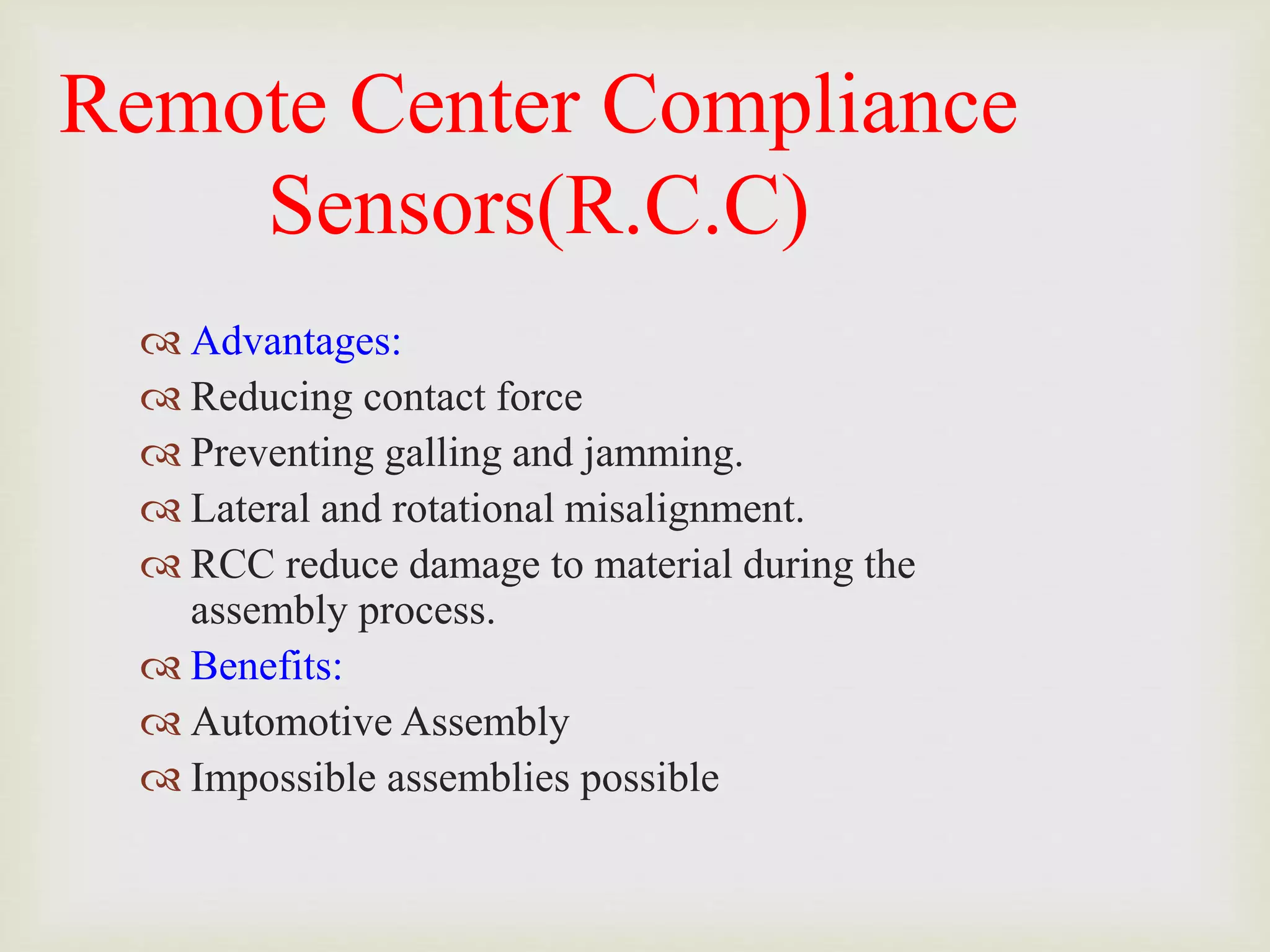 Remote Center Compliance
Sensors(R.C.C)
 Advantages:
 Reducing contact force
 Preventing galling and jamming.
 Lateral and rotational misalignment.
 RCC reduce damage to material during the
assembly process.
 Benefits:
 Automotive Assembly
 Impossible assemblies possible
 