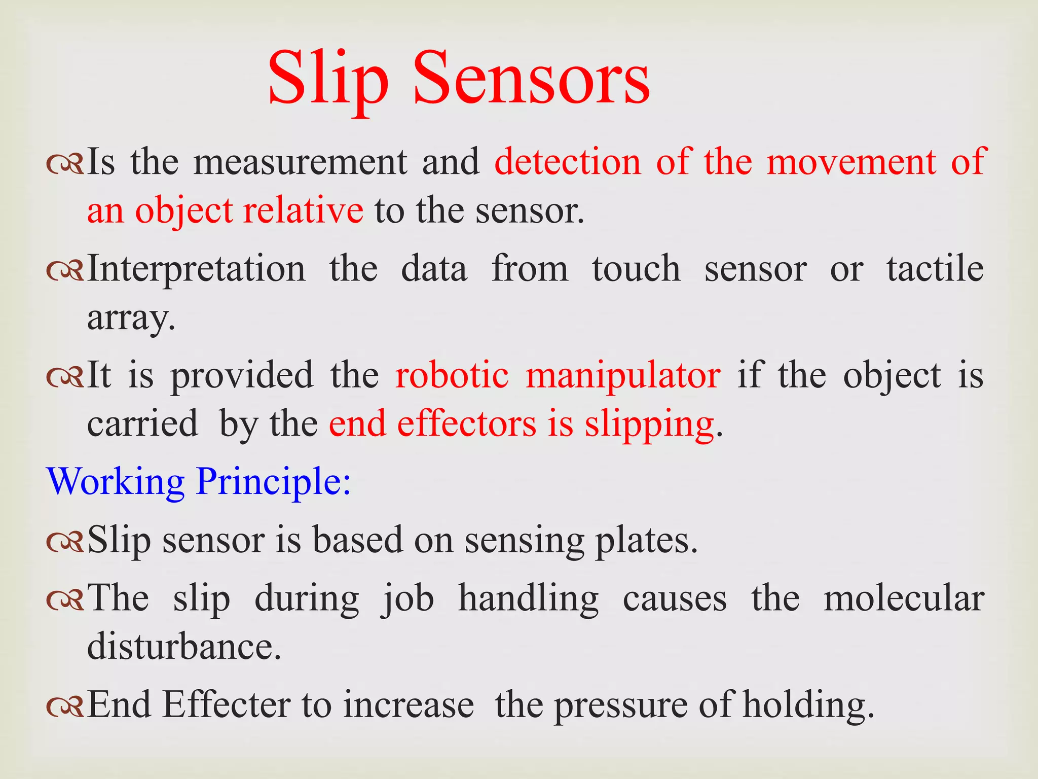 Slip Sensors
Is the measurement and detection of the movement of
an object relative to the sensor.
Interpretation the data from touch sensor or tactile
array.
It is provided the robotic manipulator if the object is
carried by the end effectors is slipping.
Working Principle:
Slip sensor is based on sensing plates.
The slip during job handling causes the molecular
disturbance.
End Effecter to increase the pressure of holding.
 