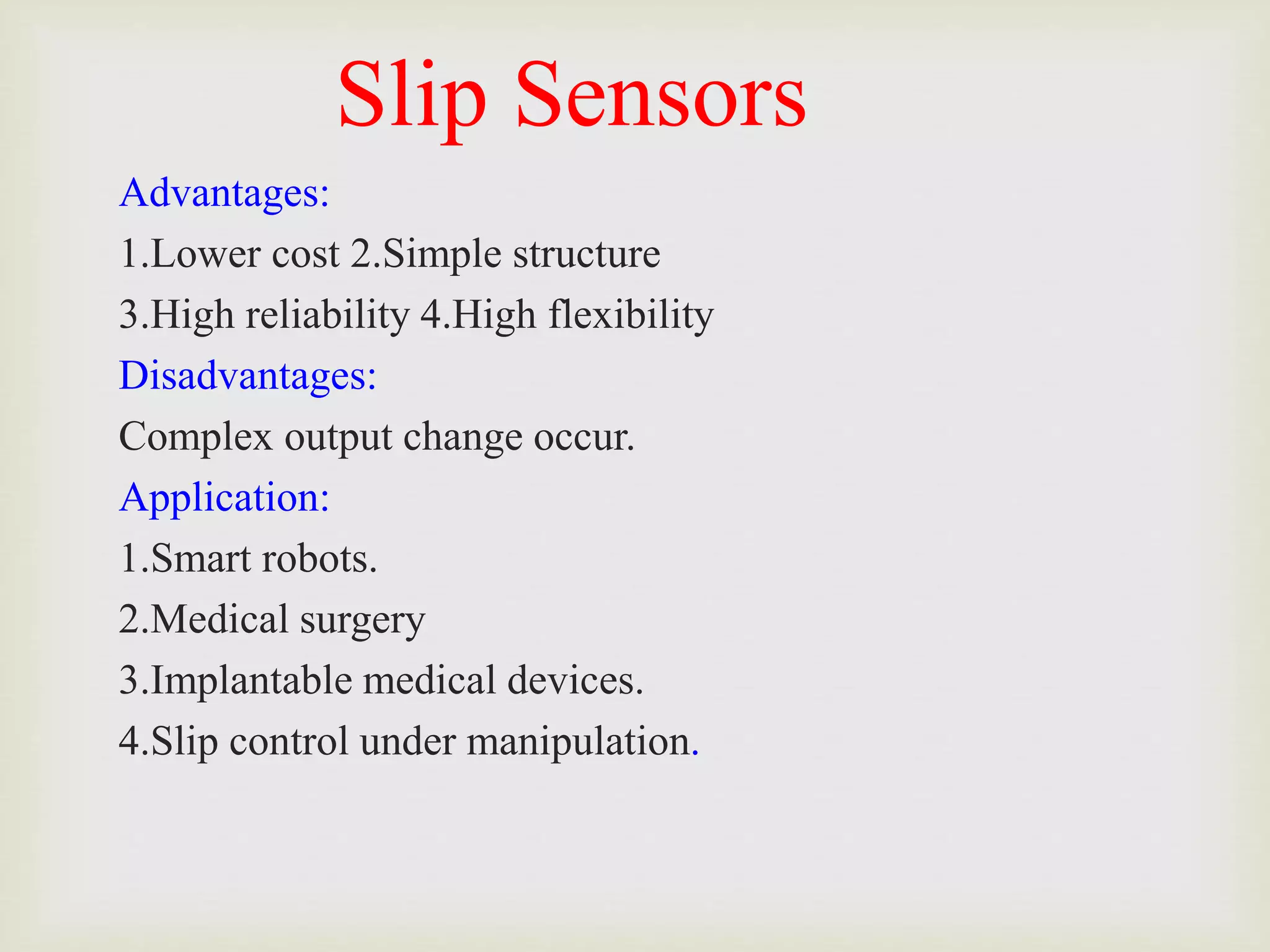 Slip Sensors
Advantages:
1.Lower cost 2.Simple structure
3.High reliability 4.High flexibility
Disadvantages:
Complex output change occur.
Application:
1.Smart robots.
2.Medical surgery
3.Implantable medical devices.
4.Slip control under manipulation.
 