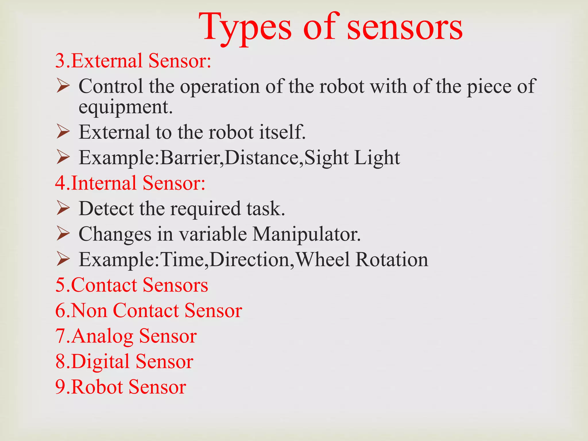 Types of sensors
3.External Sensor:
 Control the operation of the robot with of the piece of
equipment.
 External to the robot itself.
 Example:Barrier,Distance,Sight Light
4.Internal Sensor:
 Detect the required task.
 Changes in variable Manipulator.
 Example:Time,Direction,Wheel Rotation
5.Contact Sensors
6.Non Contact Sensor
7.Analog Sensor
8.Digital Sensor
9.Robot Sensor
 