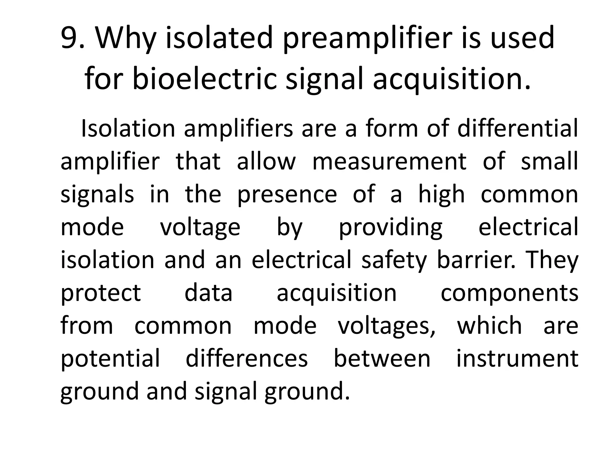 9. Why isolated preamplifier is used
for bioelectric signal acquisition.
Isolation amplifiers are a form of differential
amplifier that allow measurement of small
signals in the presence of a high common
mode voltage by providing electrical
isolation and an electrical safety barrier. They
protect data acquisition components
from common mode voltages, which are
potential differences between instrument
ground and signal ground.
 