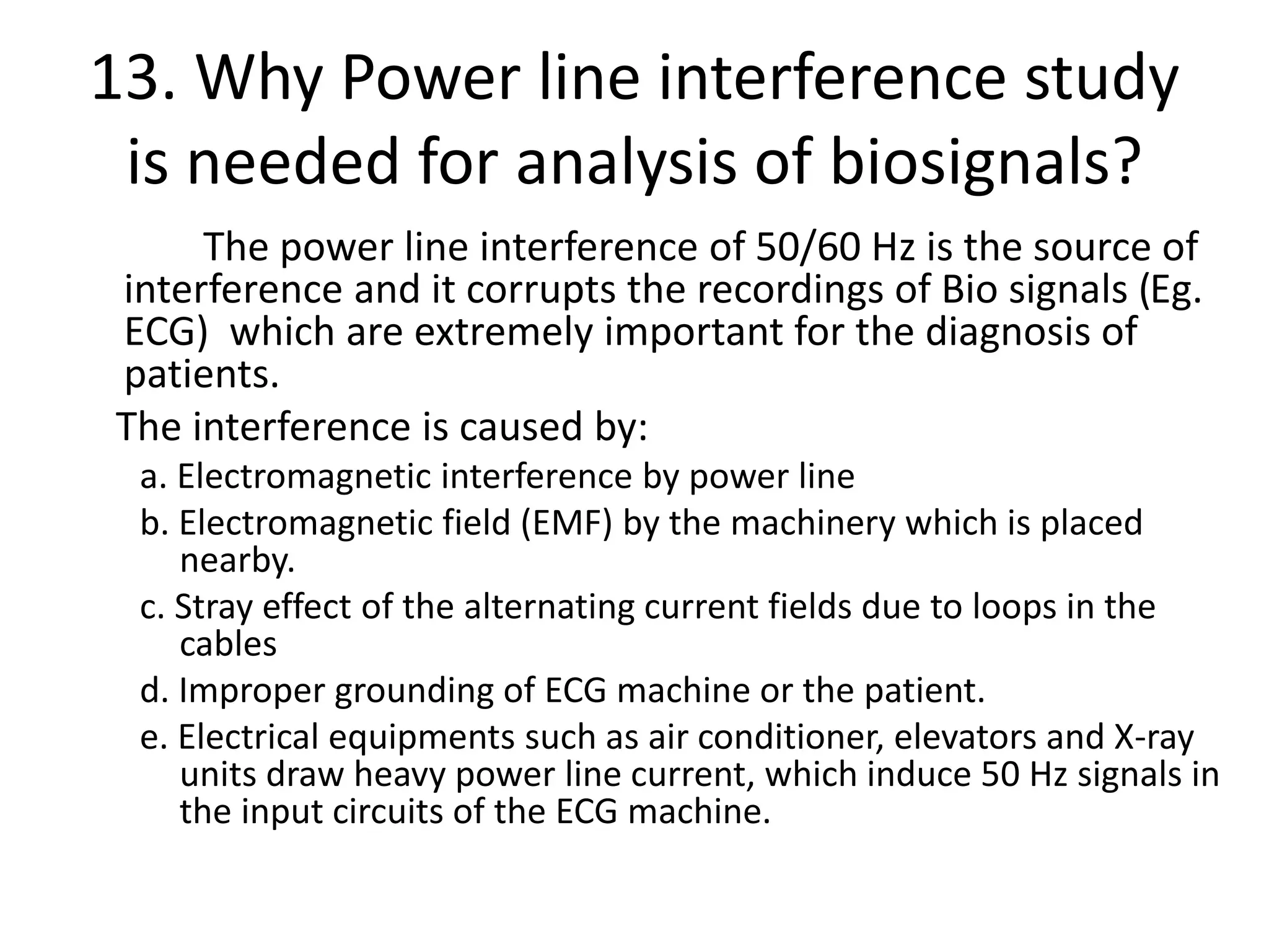 13. Why Power line interference study
is needed for analysis of biosignals?
The power line interference of 50/60 Hz is the source of
interference and it corrupts the recordings of Bio signals (Eg.
ECG) which are extremely important for the diagnosis of
patients.
The interference is caused by:
a. Electromagnetic interference by power line
b. Electromagnetic field (EMF) by the machinery which is placed
nearby.
c. Stray effect of the alternating current fields due to loops in the
cables
d. Improper grounding of ECG machine or the patient.
e. Electrical equipments such as air conditioner, elevators and X-ray
units draw heavy power line current, which induce 50 Hz signals in
the input circuits of the ECG machine.
 