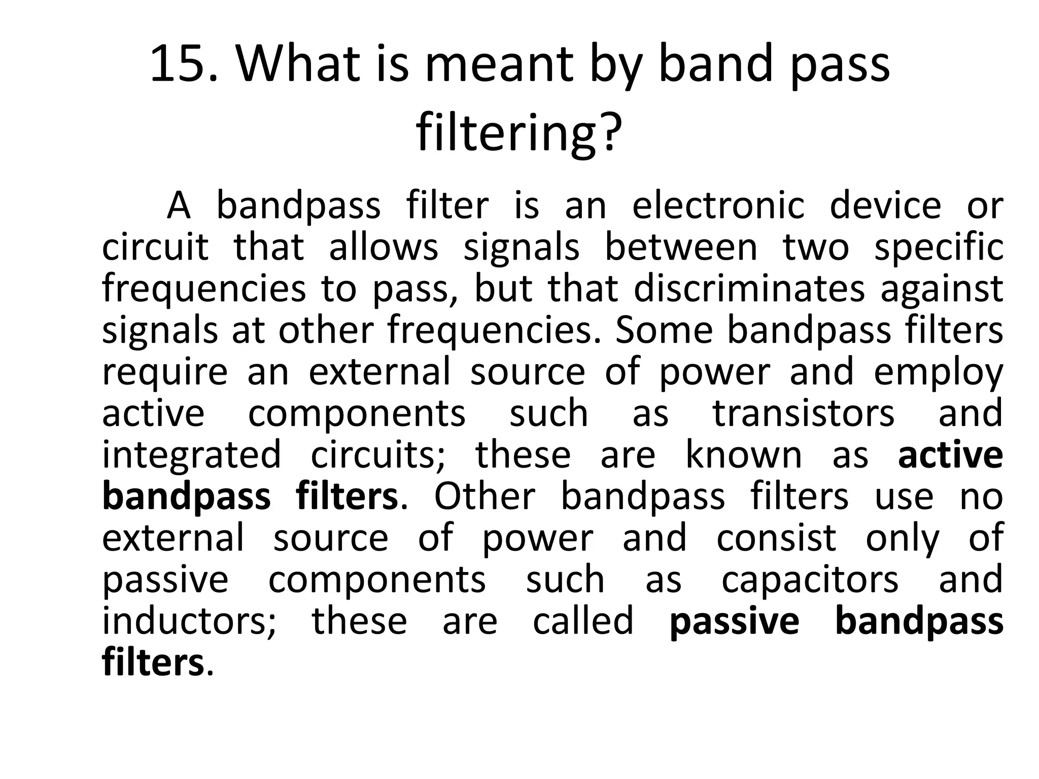 15. What is meant by band pass
filtering?
A bandpass filter is an electronic device or
circuit that allows signals between two specific
frequencies to pass, but that discriminates against
signals at other frequencies. Some bandpass filters
require an external source of power and employ
active components such as transistors and
integrated circuits; these are known as active
bandpass filters. Other bandpass filters use no
external source of power and consist only of
passive components such as capacitors and
inductors; these are called passive bandpass
filters.
 