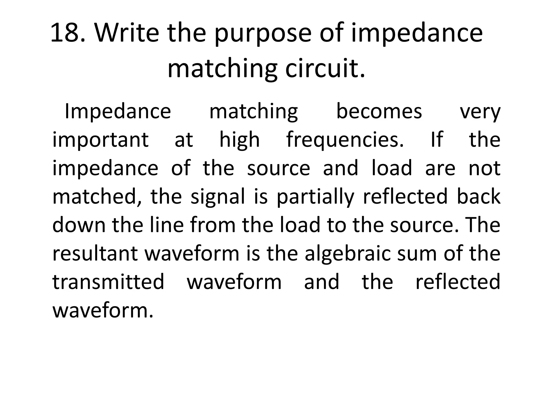 18. Write the purpose of impedance
matching circuit.
Impedance matching becomes very
important at high frequencies. If the
impedance of the source and load are not
matched, the signal is partially reflected back
down the line from the load to the source. The
resultant waveform is the algebraic sum of the
transmitted waveform and the reflected
waveform.
 