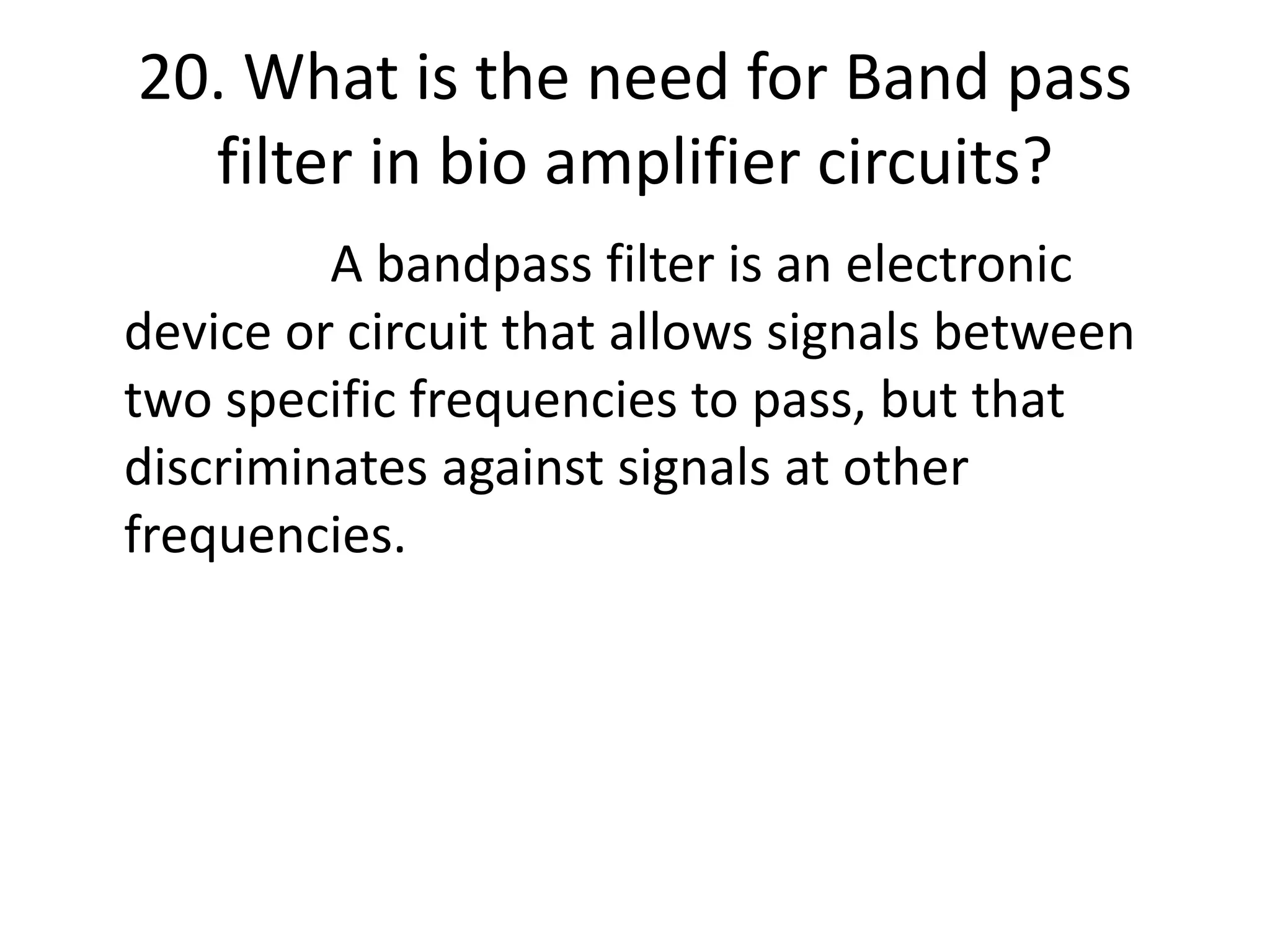 20. What is the need for Band pass
filter in bio amplifier circuits?
A bandpass filter is an electronic
device or circuit that allows signals between
two specific frequencies to pass, but that
discriminates against signals at other
frequencies.
 