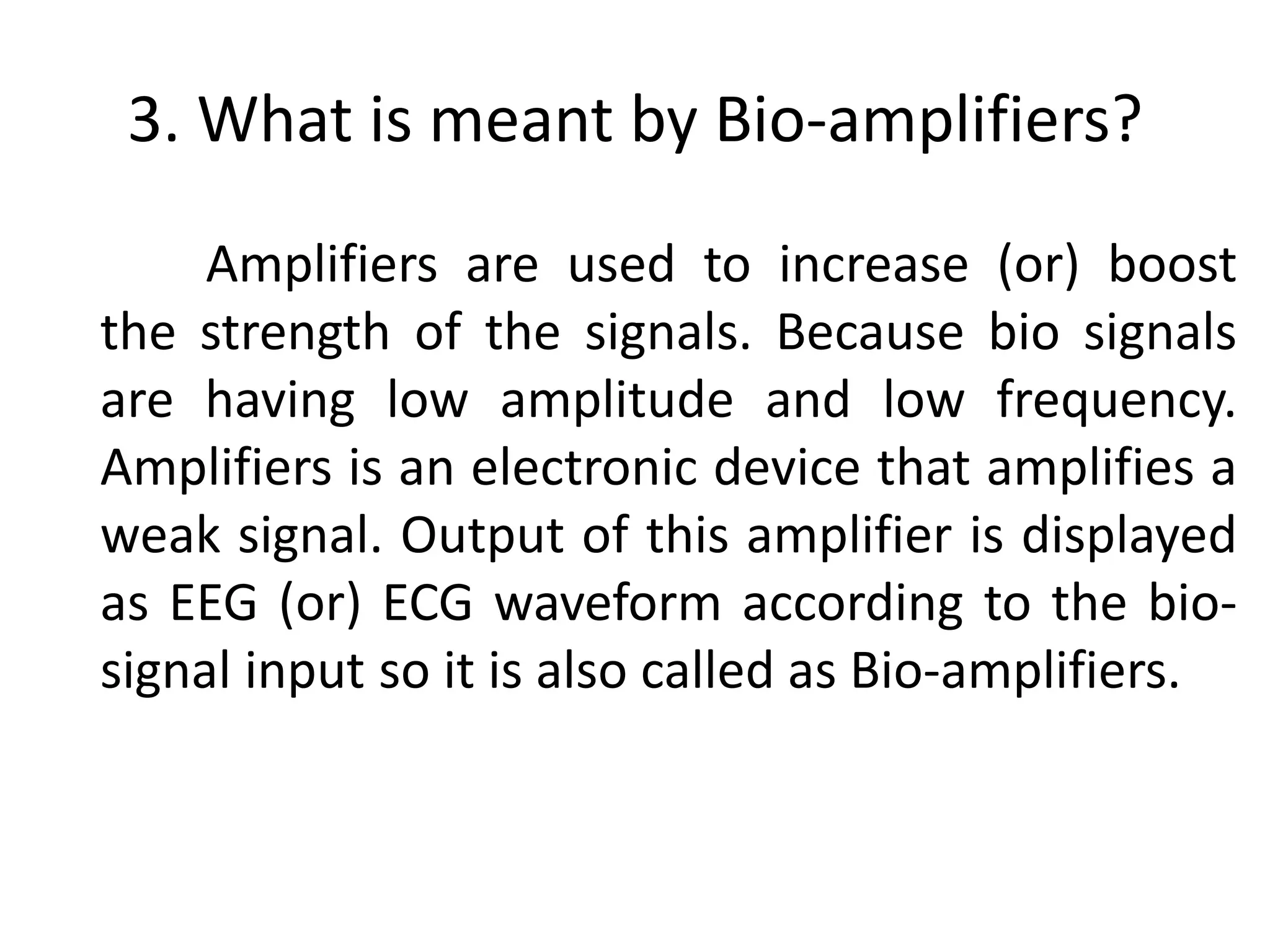 3. What is meant by Bio-amplifiers?
Amplifiers are used to increase (or) boost
the strength of the signals. Because bio signals
are having low amplitude and low frequency.
Amplifiers is an electronic device that amplifies a
weak signal. Output of this amplifier is displayed
as EEG (or) ECG waveform according to the bio-
signal input so it is also called as Bio-amplifiers.
 