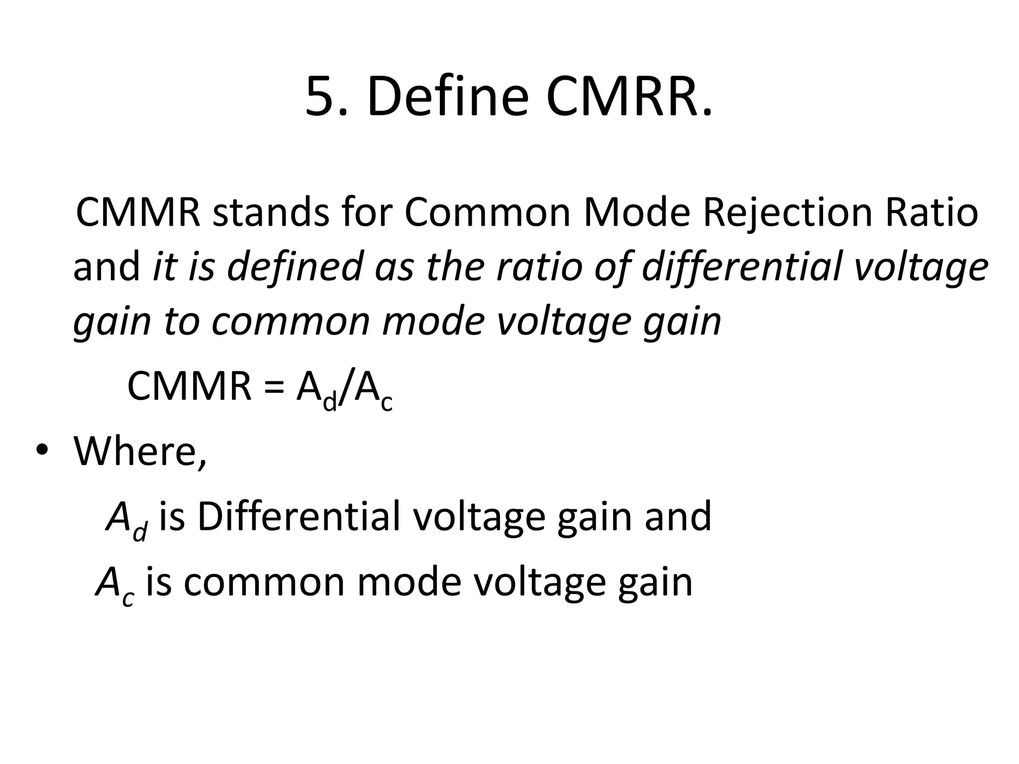 5. Define CMRR.
CMMR stands for Common Mode Rejection Ratio
and it is defined as the ratio of differential voltage
gain to common mode voltage gain
CMMR = Ad/Ac
• Where,
Ad is Differential voltage gain and
Ac is common mode voltage gain
 