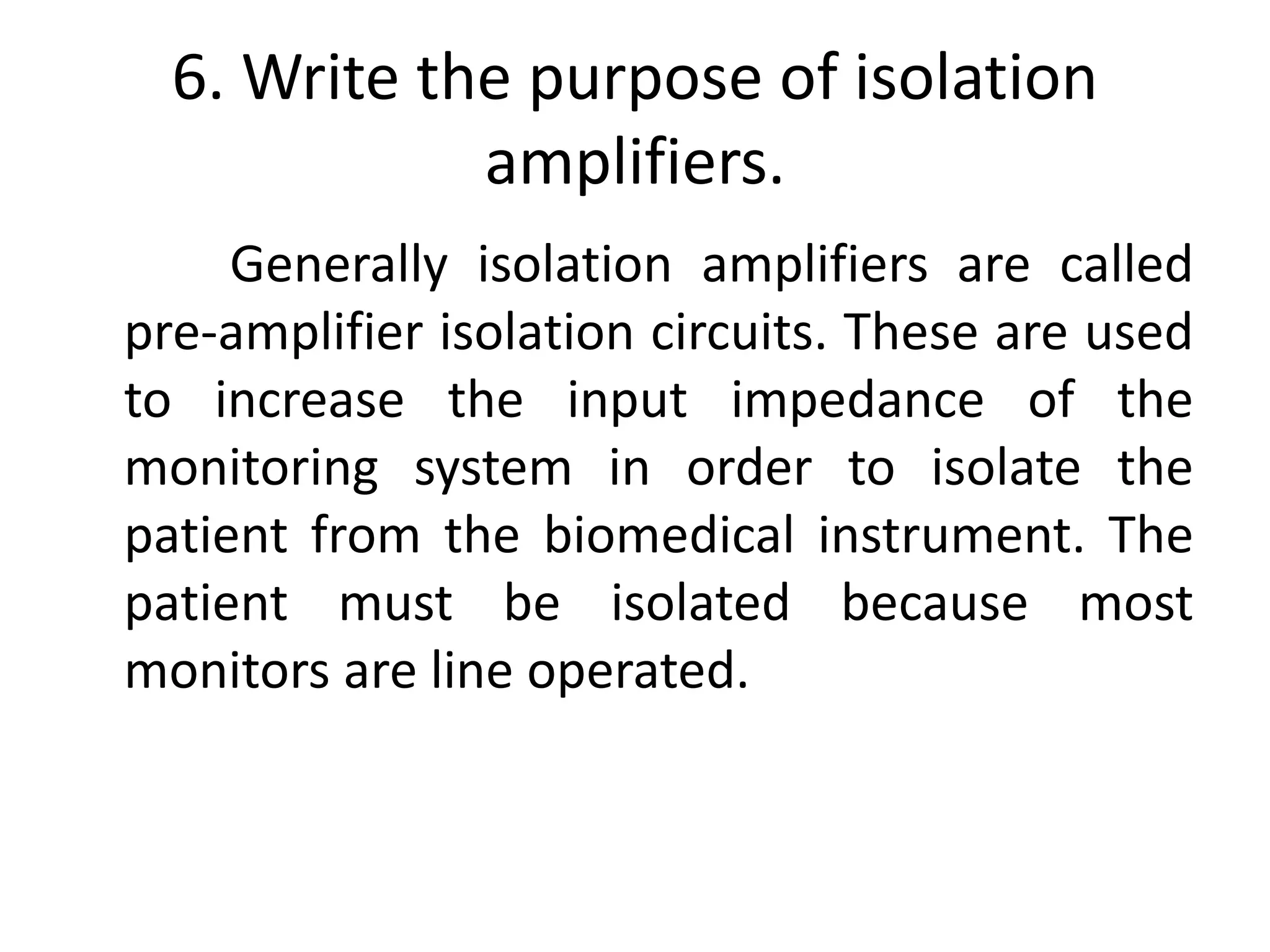 6. Write the purpose of isolation
amplifiers.
Generally isolation amplifiers are called
pre-amplifier isolation circuits. These are used
to increase the input impedance of the
monitoring system in order to isolate the
patient from the biomedical instrument. The
patient must be isolated because most
monitors are line operated.
 
