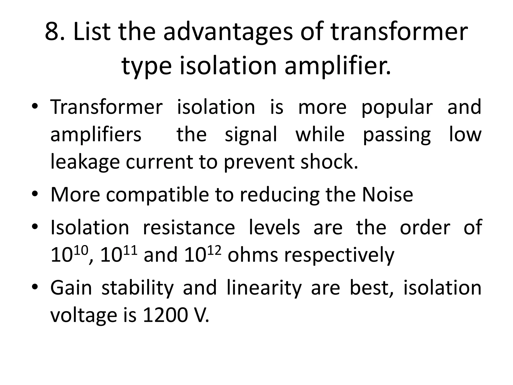 8. List the advantages of transformer
type isolation amplifier.
• Transformer isolation is more popular and
amplifiers the signal while passing low
leakage current to prevent shock.
• More compatible to reducing the Noise
• Isolation resistance levels are the order of
1010, 1011 and 1012 ohms respectively
• Gain stability and linearity are best, isolation
voltage is 1200 V.
 