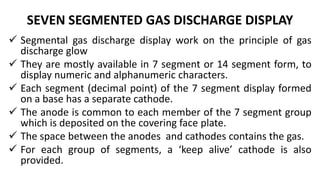 SEVEN SEGMENTED GAS DISCHARGE DISPLAY
 Segmental gas discharge display work on the principle of gas
discharge glow
 They are mostly available in 7 segment or 14 segment form, to
display numeric and alphanumeric characters.
 Each segment (decimal point) of the 7 segment display formed
on a base has a separate cathode.
 The anode is common to each member of the 7 segment group
which is deposited on the covering face plate.
 The space between the anodes and cathodes contains the gas.
 For each group of segments, a ‘keep alive’ cathode is also
provided.
 
