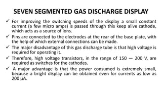 SEVEN SEGMENTED GAS DISCHARGE DISPLAY
 For improving the switching speeds of the display a small constant
current (a few micro amps) is passed through this keep alive cathode,
which acts as a source of ions.
 Pins are connected to the electrodes at the rear of the base plate, with
the help of which external connections can be made.
 The major disadvantage of this gas discharge tube is that high voltage is
required for operating it.
 Therefore, high voltage transistors, in the range of 150 — 200 V, are
required as switches for the cathodes.
 A major advantage is that the power consumed is extremely small,
because a bright display can be obtained even for currents as low as
200 μA.
 