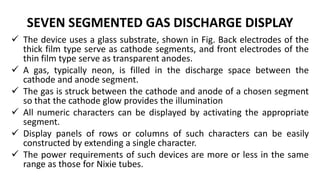 SEVEN SEGMENTED GAS DISCHARGE DISPLAY
 The device uses a glass substrate, shown in Fig. Back electrodes of the
thick film type serve as cathode segments, and front electrodes of the
thin film type serve as transparent anodes.
 A gas, typically neon, is filled in the discharge space between the
cathode and anode segment.
 The gas is struck between the cathode and anode of a chosen segment
so that the cathode glow provides the illumination
 All numeric characters can be displayed by activating the appropriate
segment.
 Display panels of rows or columns of such characters can be easily
constructed by extending a single character.
 The power requirements of such devices are more or less in the same
range as those for Nixie tubes.
 