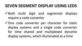 SEVEN SEGMENT DISPLAY USING LEDS
Both multi digit and segmental displays
require a code converter
One code converter per character for static
display systems and a single code converter
for time shared and multiplexed dynamic
display systems, which illuminated at a time
 