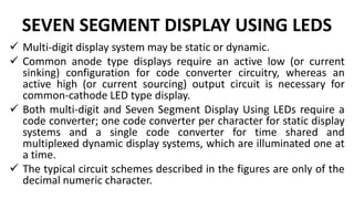 SEVEN SEGMENT DISPLAY USING LEDS
 Multi-digit display system may be static or dynamic.
 Common anode type displays require an active low (or current
sinking) configuration for code converter circuitry, whereas an
active high (or current sourcing) output circuit is necessary for
common-cathode LED type display.
 Both multi-digit and Seven Segment Display Using LEDs require a
code converter; one code converter per character for static display
systems and a single code converter for time shared and
multiplexed dynamic display systems, which are illuminated one at
a time.
 The typical circuit schemes described in the figures are only of the
decimal numeric character.
 