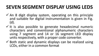 SEVEN SEGMENT DISPLAY USING LEDS
 An 8 digit display system, operating on this principle
and suitable for digital instrumentation is given in Fig.
(d).
 It is also possible to generate hexadecimal numeric
characters and conventional alphanumeric characters
using 7 segment and 14 or 16 segment LED display
units respectively, with a proper code converter.
 Both static and dynamic displays can be realized using
LCDs, either in a common format
 