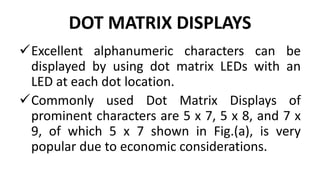 DOT MATRIX DISPLAYS
Excellent alphanumeric characters can be
displayed by using dot matrix LEDs with an
LED at each dot location.
Commonly used Dot Matrix Displays of
prominent characters are 5 x 7, 5 x 8, and 7 x
9, of which 5 x 7 shown in Fig.(a), is very
popular due to economic considerations.
 